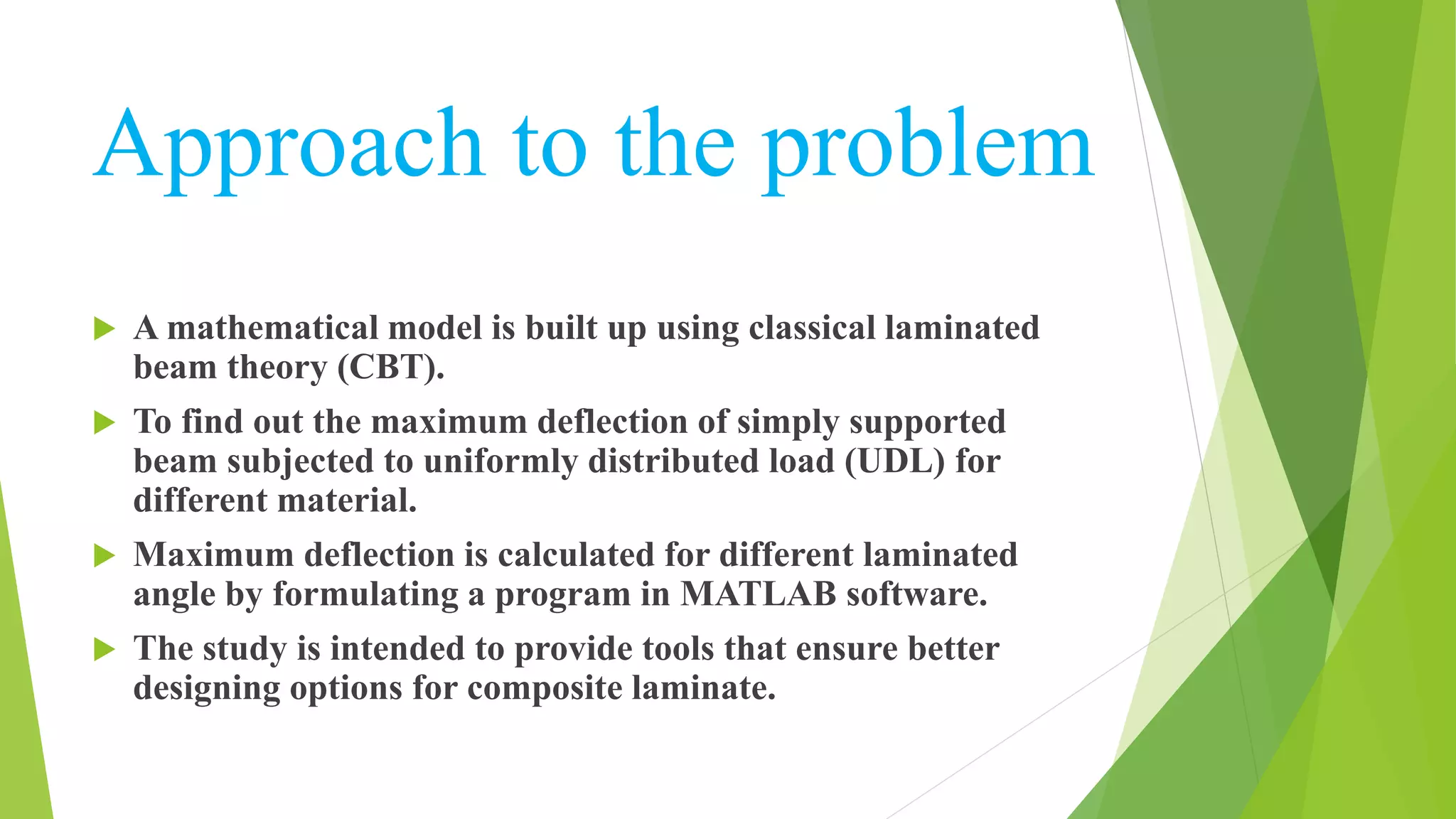 Approach to the problem
 A mathematical model is built up using classical laminated
beam theory (CBT).
 To find out the maximum deflection of simply supported
beam subjected to uniformly distributed load (UDL) for
different material.
 Maximum deflection is calculated for different laminated
angle by formulating a program in MATLAB software.
 The study is intended to provide tools that ensure better
designing options for composite laminate.
 