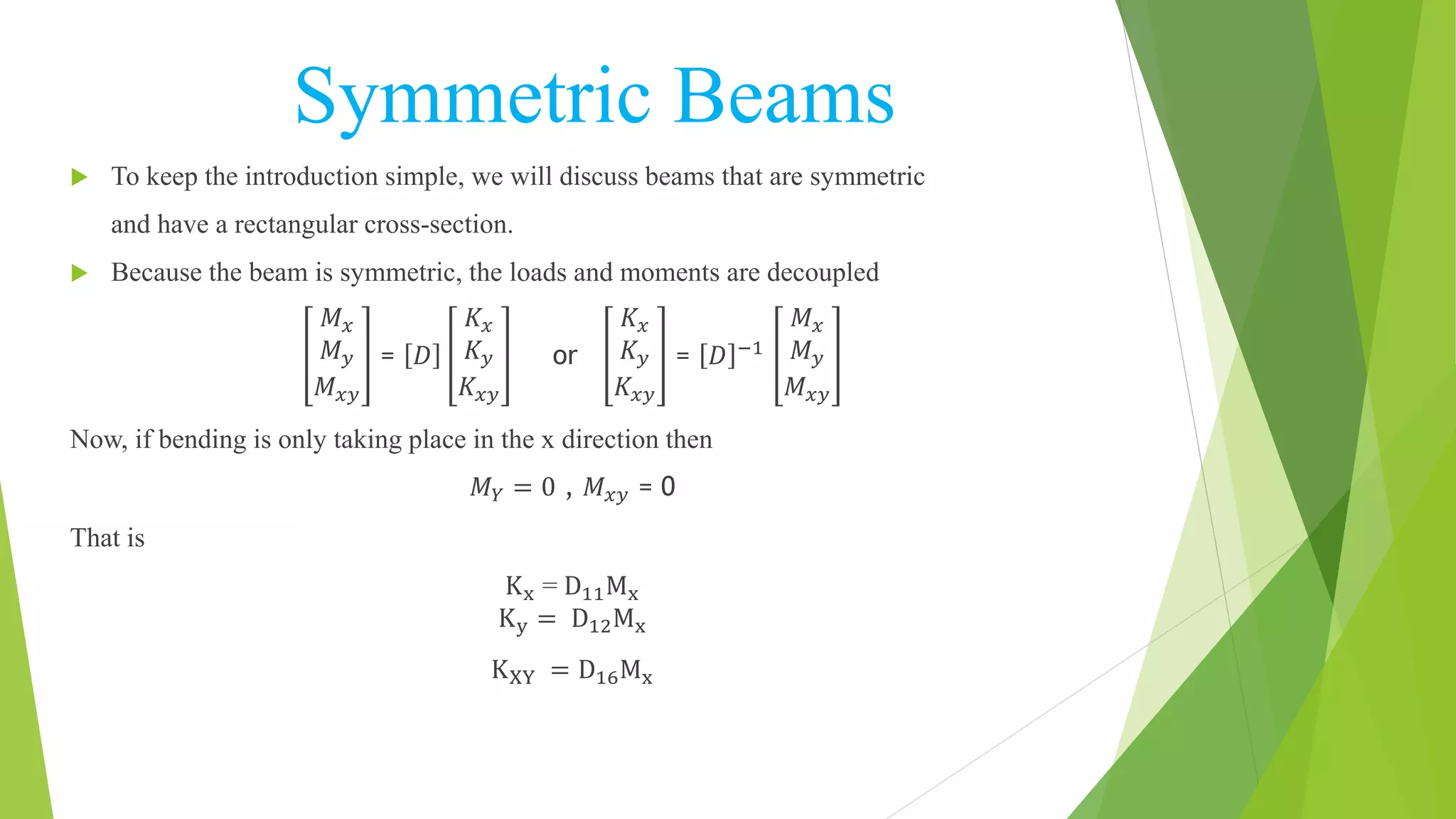 Symmetric Beams
 To keep the introduction simple, we will discuss beams that are symmetric
and have a rectangular cross-section.
 Because the beam is symmetric, the loads and moments are decoupled
𝑀 𝑥
𝑀 𝑦
𝑀 𝑥𝑦
= 𝐷
𝐾𝑥
𝐾 𝑦
𝐾𝑥𝑦
or
𝐾𝑥
𝐾 𝑦
𝐾𝑥𝑦
= 𝐷 −1
𝑀 𝑥
𝑀 𝑦
𝑀 𝑥𝑦
Now, if bending is only taking place in the x direction then
𝑀 𝑌 = 0 , 𝑀 𝑥𝑦 = 0
That is
Kx = D11Mx
Ky = D12Mx
KXY = D16Mx
 