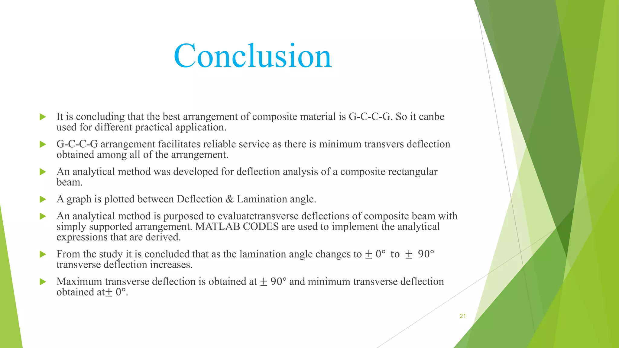 Conclusion
 It is concluding that the best arrangement of composite material is G-C-C-G. So it canbe
used for different practical application.
 G-C-C-G arrangement facilitates reliable service as there is minimum transvers deflection
obtained among all of the arrangement.
 An analytical method was developed for deflection analysis of a composite rectangular
beam.
 A graph is plotted between Deflection & Lamination angle.
 An analytical method is purposed to evaluatetransverse deflections of composite beam with
simply supported arrangement. MATLAB CODES are used to implement the analytical
expressions that are derived.
 From the study it is concluded that as the lamination angle changes to ± 0° to ± 90°
transverse deflection increases.
 Maximum transverse deflection is obtained at ± 90° and minimum transverse deflection
obtained at± 0°.
21
 