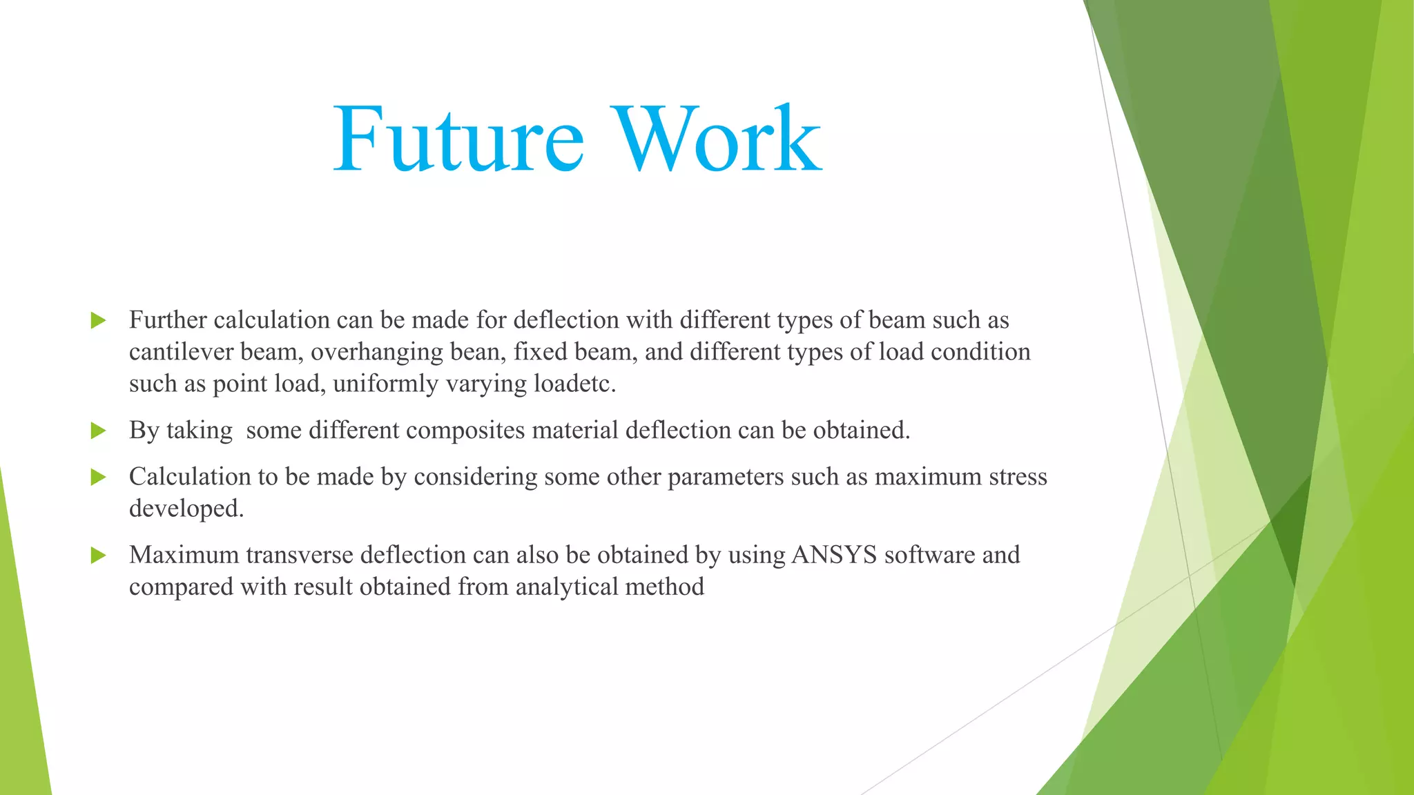 Future Work
 Further calculation can be made for deflection with different types of beam such as
cantilever beam, overhanging bean, fixed beam, and different types of load condition
such as point load, uniformly varying loadetc.
 By taking some different composites material deflection can be obtained.
 Calculation to be made by considering some other parameters such as maximum stress
developed.
 Maximum transverse deflection can also be obtained by using ANSYS software and
compared with result obtained from analytical method
 