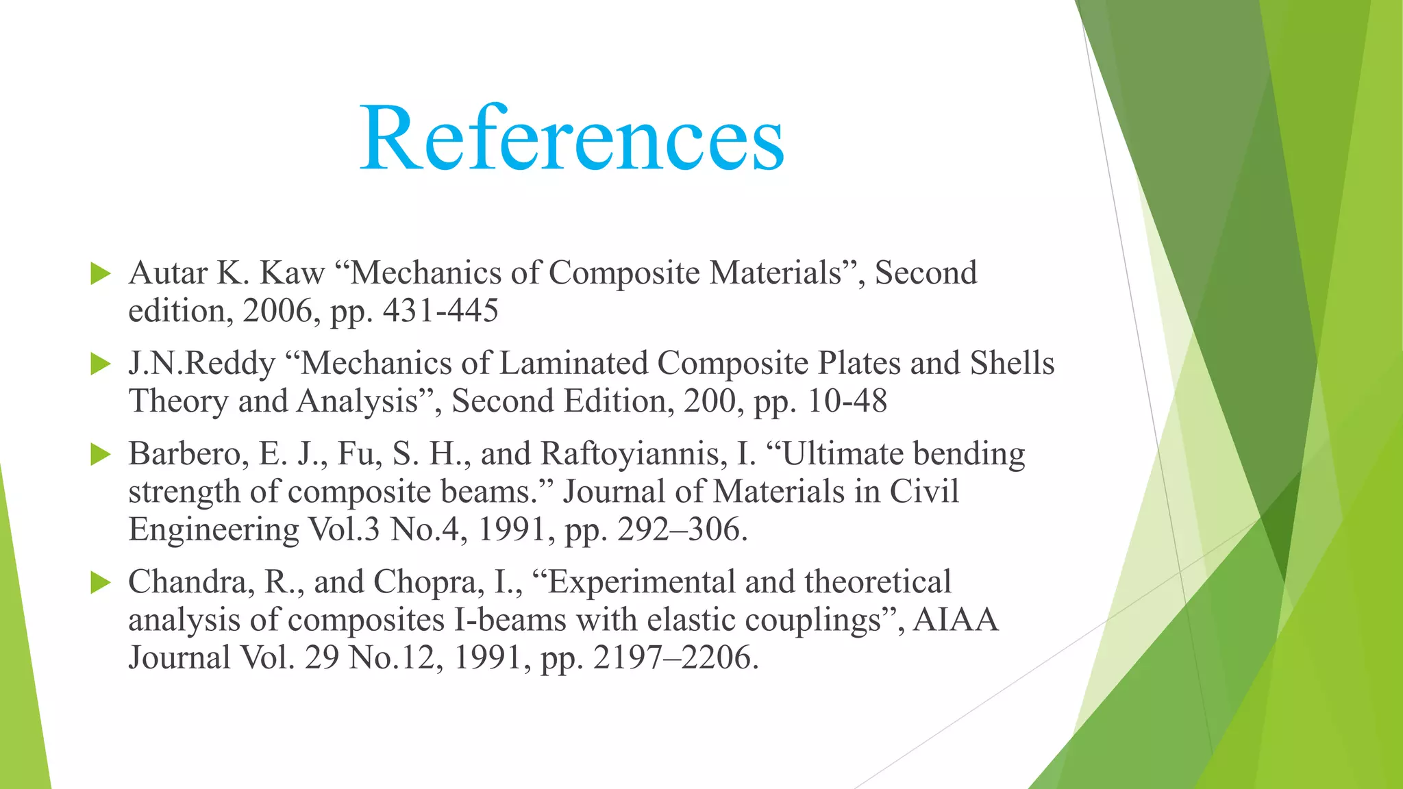 References
 Autar K. Kaw “Mechanics of Composite Materials”, Second
edition, 2006, pp. 431-445
 J.N.Reddy “Mechanics of Laminated Composite Plates and Shells
Theory and Analysis”, Second Edition, 200, pp. 10-48
 Barbero, E. J., Fu, S. H., and Raftoyiannis, I. “Ultimate bending
strength of composite beams.” Journal of Materials in Civil
Engineering Vol.3 No.4, 1991, pp. 292–306.
 Chandra, R., and Chopra, I., “Experimental and theoretical
analysis of composites I-beams with elastic couplings”, AIAA
Journal Vol. 29 No.12, 1991, pp. 2197–2206.
 