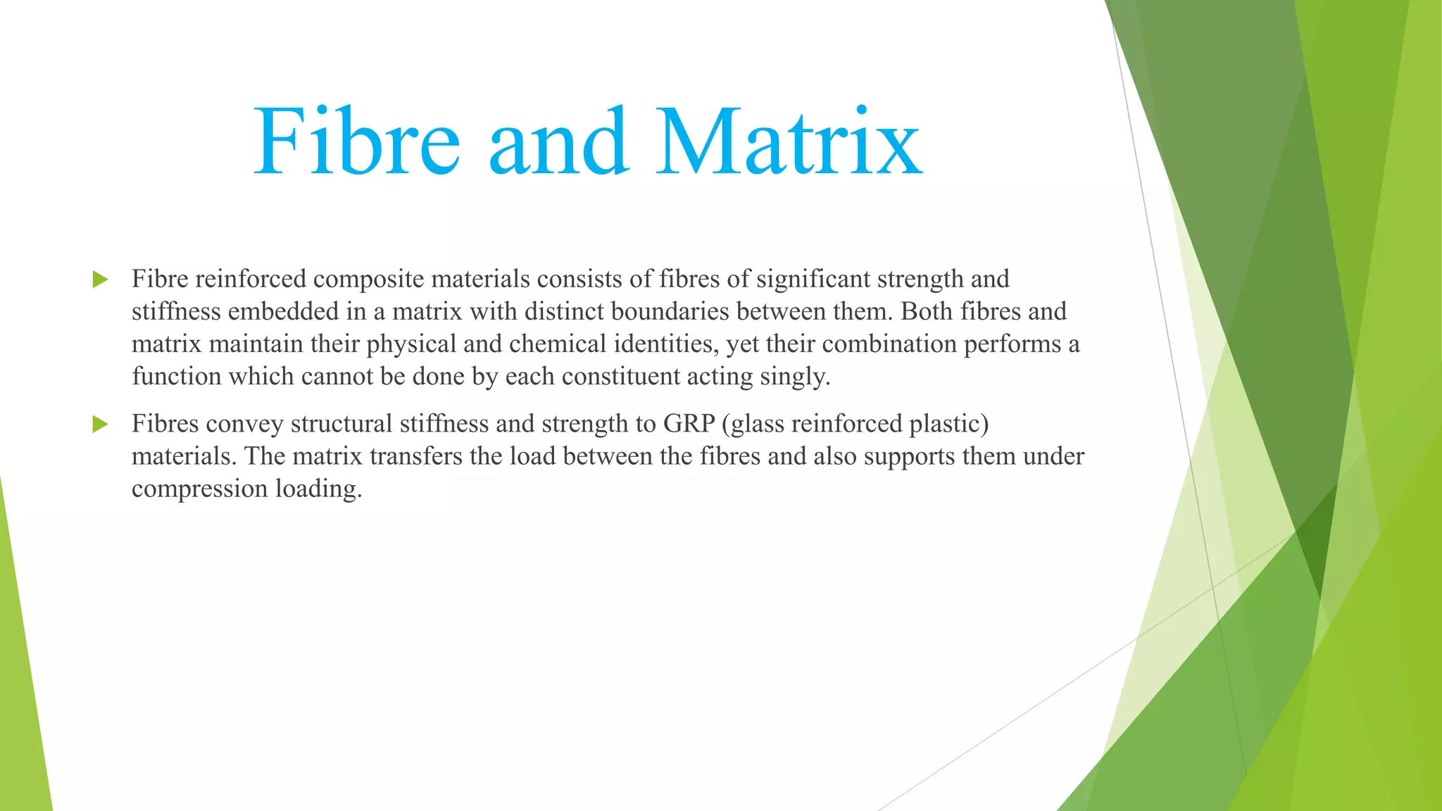 Fibre and Matrix
 Fibre reinforced composite materials consists of fibres of significant strength and
stiffness embedded in a matrix with distinct boundaries between them. Both fibres and
matrix maintain their physical and chemical identities, yet their combination performs a
function which cannot be done by each constituent acting singly.
 Fibres convey structural stiffness and strength to GRP (glass reinforced plastic)
materials. The matrix transfers the load between the fibres and also supports them under
compression loading.
 