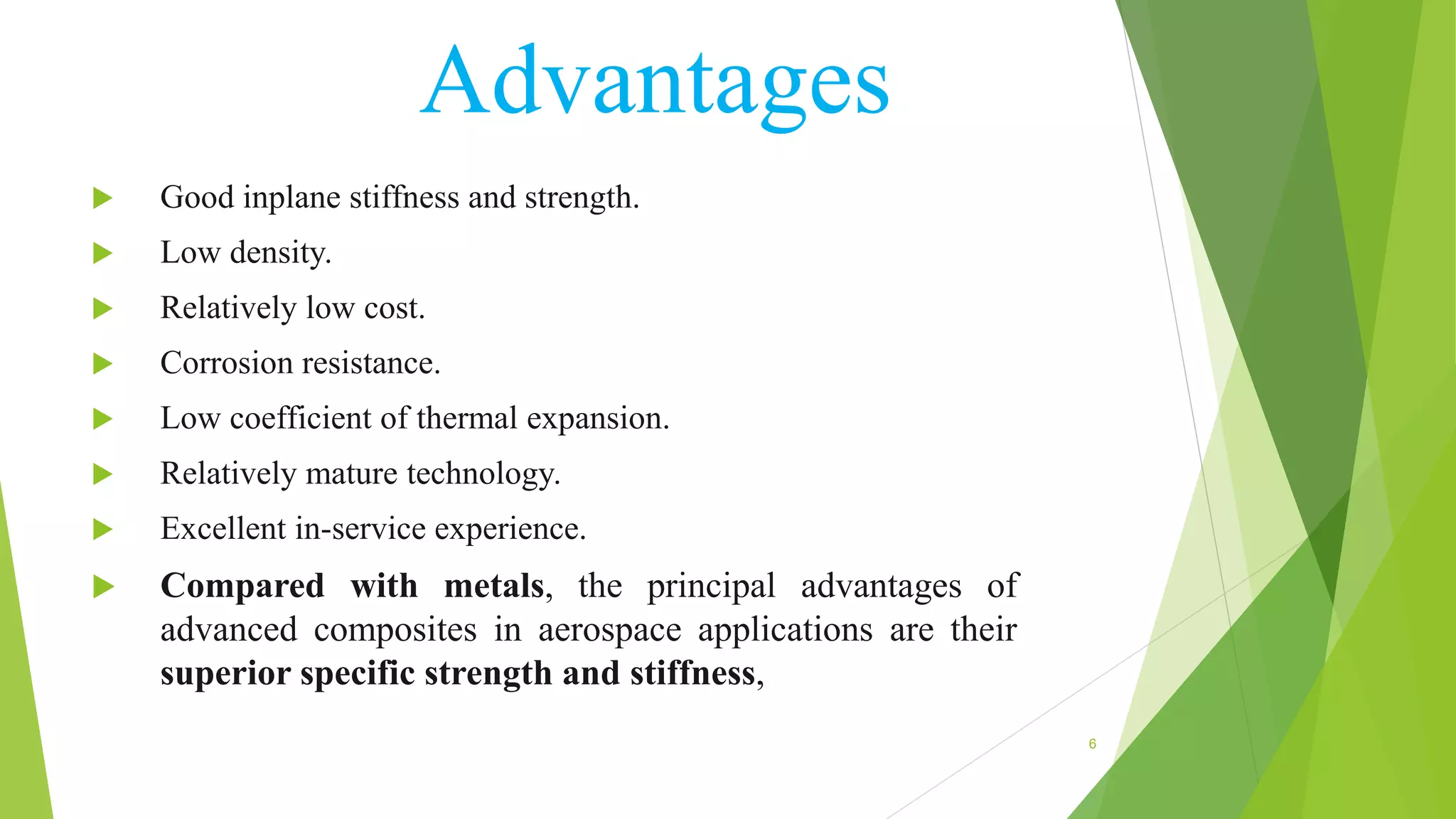 Advantages
 Good inplane stiffness and strength.
 Low density.
 Relatively low cost.
 Corrosion resistance.
 Low coefficient of thermal expansion.
 Relatively mature technology.
 Excellent in-service experience.
 Compared with metals, the principal advantages of
advanced composites in aerospace applications are their
superior specific strength and stiffness,
6
 