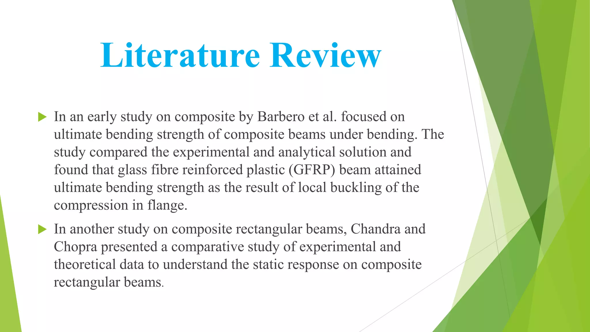 Literature Review
 In an early study on composite by Barbero et al. focused on
ultimate bending strength of composite beams under bending. The
study compared the experimental and analytical solution and
found that glass fibre reinforced plastic (GFRP) beam attained
ultimate bending strength as the result of local buckling of the
compression in flange.
 In another study on composite rectangular beams, Chandra and
Chopra presented a comparative study of experimental and
theoretical data to understand the static response on composite
rectangular beams.
 