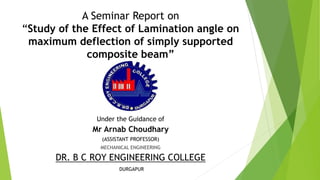 A Seminar Report on
“Study of the Effect of Lamination angle on
maximum deflection of simply supported
composite beam”
Under the Guidance of
Mr Arnab Choudhary
(ASSISTANT PROFESSOR)
MECHANICAL ENGINEERING
DR. B C ROY ENGINEERING COLLEGE
DURGAPUR
 