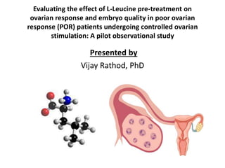 Evaluating the effect of L-Leucine pre-treatment on
ovarian response and embryo quality in poor ovarian
response (POR) patients undergoing controlled ovarian
stimulation: A pilot observational study
Presented by
Vijay Rathod, PhD
 
