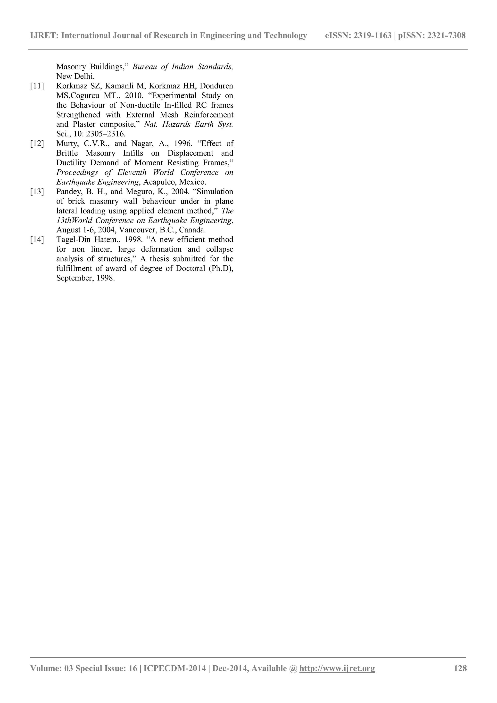 IJRET: International Journal of Research in Engineering and Technology eISSN: 2319-1163 | pISSN: 2321-7308
_______________________________________________________________________________________
Volume: 03 Special Issue: 16 | ICPECDM-2014 | Dec-2014, Available @ http://www.ijret.org 128
Masonry Buildings,” Bureau of Indian Standards,
New Delhi.
[11] Korkmaz SZ, Kamanli M, Korkmaz HH, Donduren
MS,Cogurcu MT., 2010. “Experimental Study on
the Behaviour of Non-ductile In-filled RC frames
Strengthened with External Mesh Reinforcement
and Plaster composite,” Nat. Hazards Earth Syst.
Sci., 10: 2305–2316.
[12] Murty, C.V.R., and Nagar, A., 1996. “Effect of
Brittle Masonry Infills on Displacement and
Ductility Demand of Moment Resisting Frames,”
Proceedings of Eleventh World Conference on
Earthquake Engineering, Acapulco, Mexico.
[13] Pandey, B. H., and Meguro, K., 2004. “Simulation
of brick masonry wall behaviour under in plane
lateral loading using applied element method,” The
13thWorld Conference on Earthquake Engineering,
August 1-6, 2004, Vancouver, B.C., Canada.
[14] Tagel-Din Hatem., 1998. “A new efficient method
for non linear, large deformation and collapse
analysis of structures,” A thesis submitted for the
fulfillment of award of degree of Doctoral (Ph.D),
September, 1998.
 