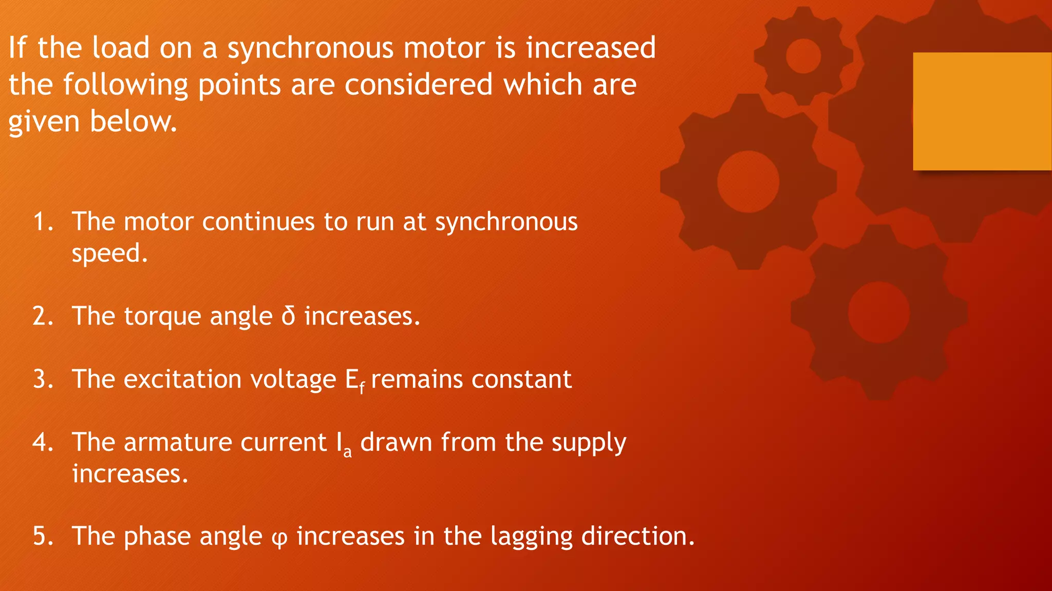 If the load on a synchronous motor is increased
the following points are considered which are
given below.
1. The motor continues to run at synchronous
speed.
2. The torque angle δ increases.
3. The excitation voltage Ef remains constant
4. The armature current Ia drawn from the supply
increases.
5. The phase angle ϕ increases in the lagging direction.
 
