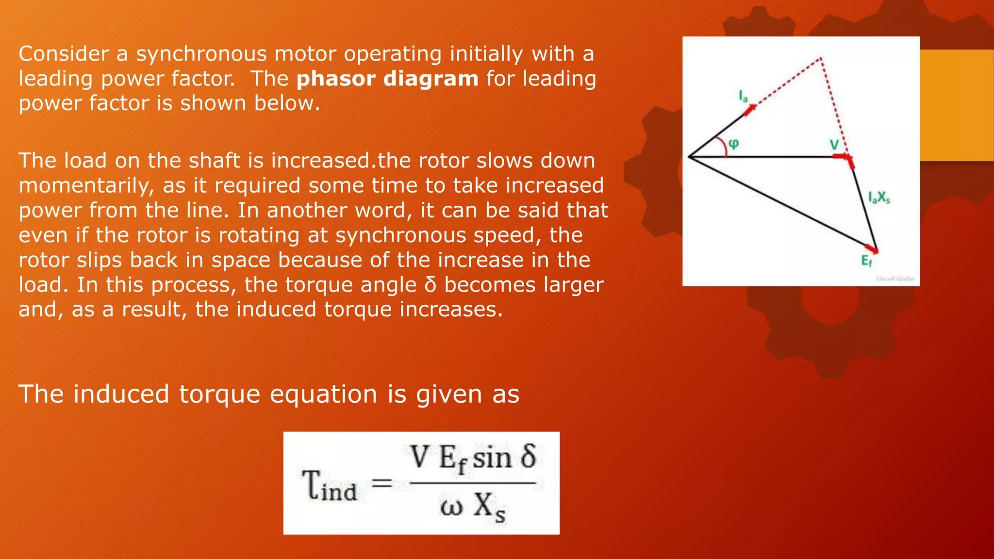 The load on the shaft is increased.the rotor slows down
momentarily, as it required some time to take increased
power from the line. In another word, it can be said that
even if the rotor is rotating at synchronous speed, the
rotor slips back in space because of the increase in the
load. In this process, the torque angle δ becomes larger
and, as a result, the induced torque increases.
The induced torque equation is given as
Consider a synchronous motor operating initially with a
leading power factor. The phasor diagram for leading
power factor is shown below.
 