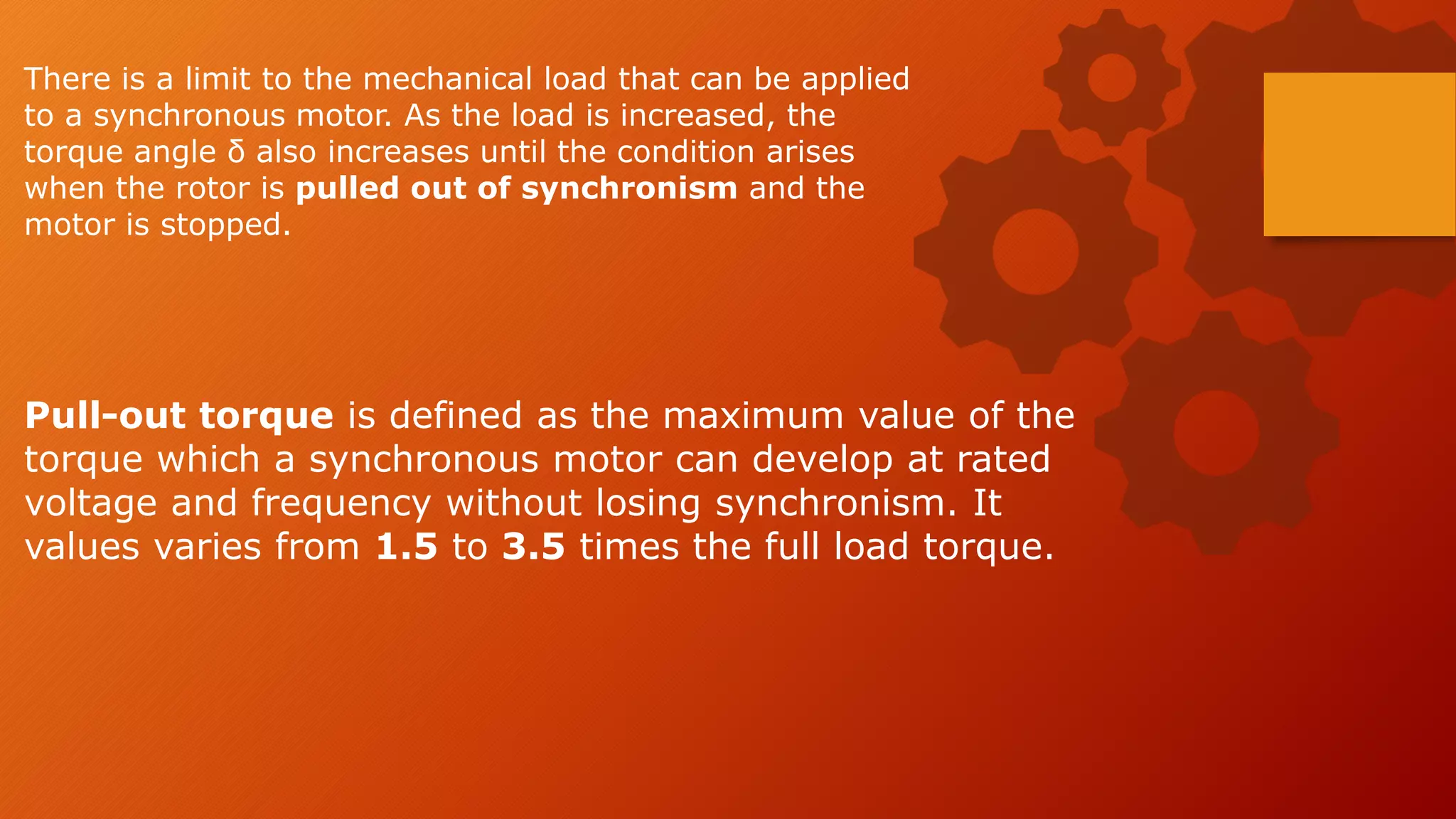 There is a limit to the mechanical load that can be applied
to a synchronous motor. As the load is increased, the
torque angle δ also increases until the condition arises
when the rotor is pulled out of synchronism and the
motor is stopped.
Pull-out torque is defined as the maximum value of the
torque which a synchronous motor can develop at rated
voltage and frequency without losing synchronism. It
values varies from 1.5 to 3.5 times the full load torque.
 