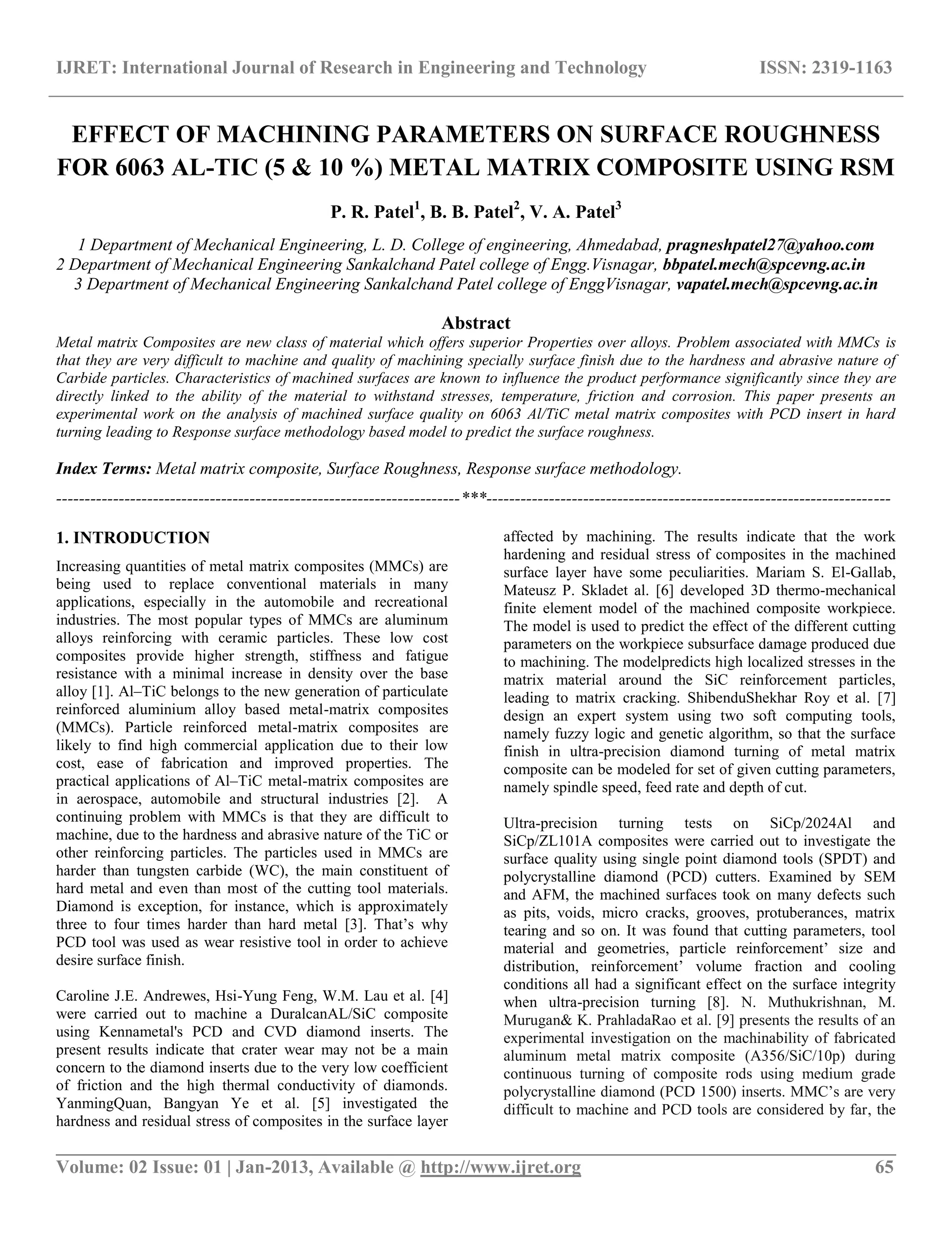 IJRET: International Journal of Research in Engineering and Technology ISSN: 2319-1163
__________________________________________________________________________________________
Volume: 02 Issue: 01 | Jan-2013, Available @ http://www.ijret.org 65
EFFECT OF MACHINING PARAMETERS ON SURFACE ROUGHNESS
FOR 6063 AL-TIC (5 & 10 %) METAL MATRIX COMPOSITE USING RSM
P. R. Patel1
, B. B. Patel2
, V. A. Patel3
1 Department of Mechanical Engineering, L. D. College of engineering, Ahmedabad, pragneshpatel27@yahoo.com
2 Department of Mechanical Engineering Sankalchand Patel college of Engg.Visnagar, bbpatel.mech@spcevng.ac.in
3 Department of Mechanical Engineering Sankalchand Patel college of EnggVisnagar, vapatel.mech@spcevng.ac.in
Abstract
Metal matrix Composites are new class of material which offers superior Properties over alloys. Problem associated with MMCs is
that they are very difficult to machine and quality of machining specially surface finish due to the hardness and abrasive nature of
Carbide particles. Characteristics of machined surfaces are known to influence the product performance significantly since they are
directly linked to the ability of the material to withstand stresses, temperature, friction and corrosion. This paper presents an
experimental work on the analysis of machined surface quality on 6063 Al/TiC metal matrix composites with PCD insert in hard
turning leading to Response surface methodology based model to predict the surface roughness.
Index Terms: Metal matrix composite, Surface Roughness, Response surface methodology.
-----------------------------------------------------------------------***-----------------------------------------------------------------------
1. INTRODUCTION
Increasing quantities of metal matrix composites (MMCs) are
being used to replace conventional materials in many
applications, especially in the automobile and recreational
industries. The most popular types of MMCs are aluminum
alloys reinforcing with ceramic particles. These low cost
composites provide higher strength, stiffness and fatigue
resistance with a minimal increase in density over the base
alloy [1]. Al–TiC belongs to the new generation of particulate
reinforced aluminium alloy based metal-matrix composites
(MMCs). Particle reinforced metal-matrix composites are
likely to find high commercial application due to their low
cost, ease of fabrication and improved properties. The
practical applications of Al–TiC metal-matrix composites are
in aerospace, automobile and structural industries [2]. A
continuing problem with MMCs is that they are difficult to
machine, due to the hardness and abrasive nature of the TiC or
other reinforcing particles. The particles used in MMCs are
harder than tungsten carbide (WC), the main constituent of
hard metal and even than most of the cutting tool materials.
Diamond is exception, for instance, which is approximately
three to four times harder than hard metal [3]. That’s why
PCD tool was used as wear resistive tool in order to achieve
desire surface finish.
Caroline J.E. Andrewes, Hsi-Yung Feng, W.M. Lau et al. [4]
were carried out to machine a DuralcanAL/SiC composite
using Kennametal's PCD and CVD diamond inserts. The
present results indicate that crater wear may not be a main
concern to the diamond inserts due to the very low coefficient
of friction and the high thermal conductivity of diamonds.
YanmingQuan, Bangyan Ye et al. [5] investigated the
hardness and residual stress of composites in the surface layer
affected by machining. The results indicate that the work
hardening and residual stress of composites in the machined
surface layer have some peculiarities. Mariam S. El-Gallab,
Mateusz P. Skladet al. [6] developed 3D thermo-mechanical
finite element model of the machined composite workpiece.
The model is used to predict the effect of the different cutting
parameters on the workpiece subsurface damage produced due
to machining. The modelpredicts high localized stresses in the
matrix material around the SiC reinforcement particles,
leading to matrix cracking. ShibenduShekhar Roy et al. [7]
design an expert system using two soft computing tools,
namely fuzzy logic and genetic algorithm, so that the surface
finish in ultra-precision diamond turning of metal matrix
composite can be modeled for set of given cutting parameters,
namely spindle speed, feed rate and depth of cut.
Ultra-precision turning tests on SiCp/2024Al and
SiCp/ZL101A composites were carried out to investigate the
surface quality using single point diamond tools (SPDT) and
polycrystalline diamond (PCD) cutters. Examined by SEM
and AFM, the machined surfaces took on many defects such
as pits, voids, micro cracks, grooves, protuberances, matrix
tearing and so on. It was found that cutting parameters, tool
material and geometries, particle reinforcement’ size and
distribution, reinforcement’ volume fraction and cooling
conditions all had a significant effect on the surface integrity
when ultra-precision turning [8]. N. Muthukrishnan, M.
Murugan& K. PrahladaRao et al. [9] presents the results of an
experimental investigation on the machinability of fabricated
aluminum metal matrix composite (A356/SiC/10p) during
continuous turning of composite rods using medium grade
polycrystalline diamond (PCD 1500) inserts. MMC’s are very
difficult to machine and PCD tools are considered by far, the
 