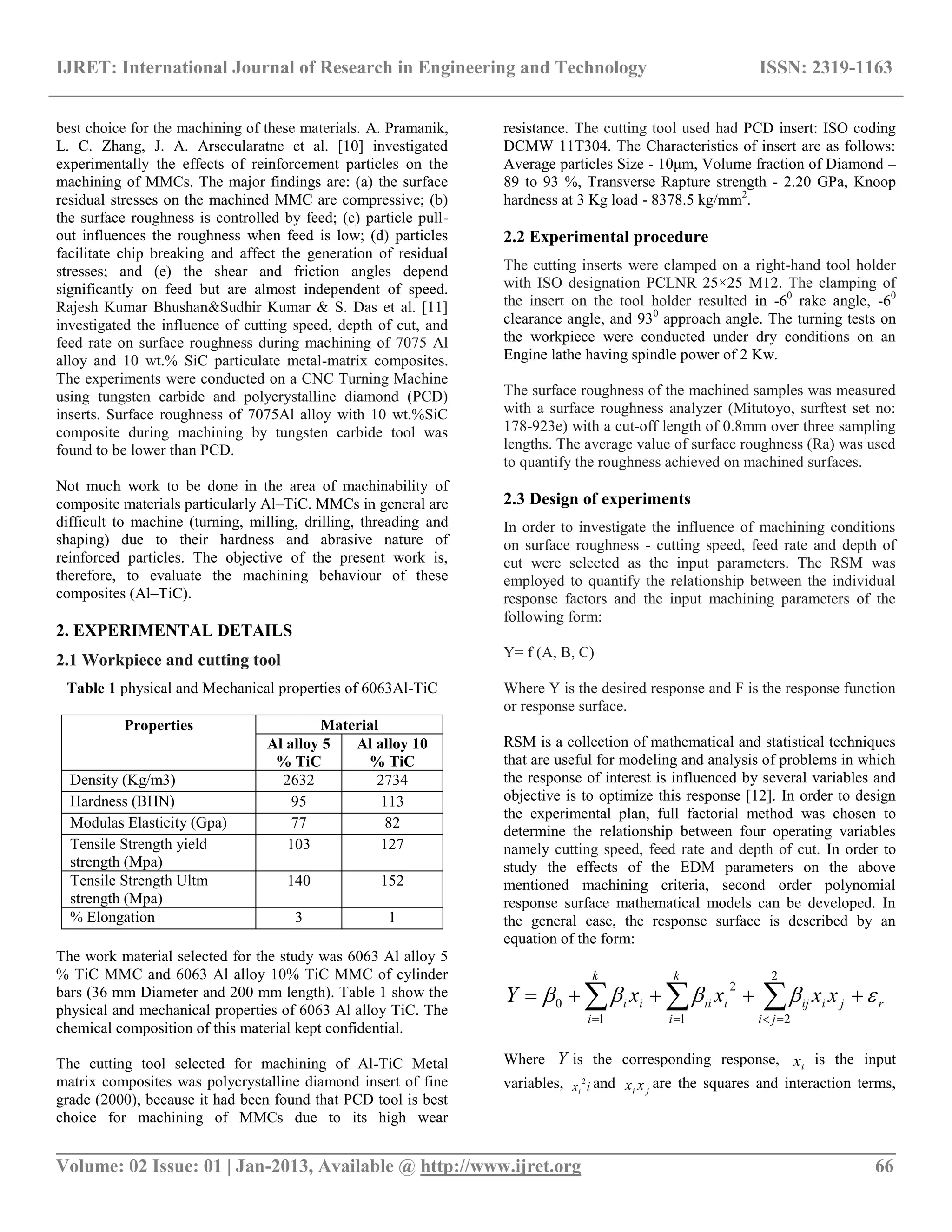 IJRET: International Journal of Research in Engineering and Technology ISSN: 2319-1163
__________________________________________________________________________________________
Volume: 02 Issue: 01 | Jan-2013, Available @ http://www.ijret.org 66
best choice for the machining of these materials. A. Pramanik,
L. C. Zhang, J. A. Arsecularatne et al. [10] investigated
experimentally the effects of reinforcement particles on the
machining of MMCs. The major findings are: (a) the surface
residual stresses on the machined MMC are compressive; (b)
the surface roughness is controlled by feed; (c) particle pull-
out influences the roughness when feed is low; (d) particles
facilitate chip breaking and affect the generation of residual
stresses; and (e) the shear and friction angles depend
significantly on feed but are almost independent of speed.
Rajesh Kumar Bhushan&Sudhir Kumar & S. Das et al. [11]
investigated the influence of cutting speed, depth of cut, and
feed rate on surface roughness during machining of 7075 Al
alloy and 10 wt.% SiC particulate metal-matrix composites.
The experiments were conducted on a CNC Turning Machine
using tungsten carbide and polycrystalline diamond (PCD)
inserts. Surface roughness of 7075Al alloy with 10 wt.%SiC
composite during machining by tungsten carbide tool was
found to be lower than PCD.
Not much work to be done in the area of machinability of
composite materials particularly Al–TiC. MMCs in general are
difficult to machine (turning, milling, drilling, threading and
shaping) due to their hardness and abrasive nature of
reinforced particles. The objective of the present work is,
therefore, to evaluate the machining behaviour of these
composites (Al–TiC).
2. EXPERIMENTAL DETAILS
2.1 Workpiece and cutting tool
Table 1 physical and Mechanical properties of 6063Al-TiC
Properties Material
Al alloy 5
% TiC
Al alloy 10
% TiC
Density (Kg/m3) 2632 2734
Hardness (BHN) 95 113
Modulas Elasticity (Gpa) 77 82
Tensile Strength yield
strength (Mpa)
103 127
Tensile Strength Ultm
strength (Mpa)
140 152
% Elongation 3 1
The work material selected for the study was 6063 Al alloy 5
% TiC MMC and 6063 Al alloy 10% TiC MMC of cylinder
bars (36 mm Diameter and 200 mm length). Table 1 show the
physical and mechanical properties of 6063 Al alloy TiC. The
chemical composition of this material kept confidential.
The cutting tool selected for machining of Al-TiC Metal
matrix composites was polycrystalline diamond insert of fine
grade (2000), because it had been found that PCD tool is best
choice for machining of MMCs due to its high wear
resistance. The cutting tool used had PCD insert: ISO coding
DCMW 11T304. The Characteristics of insert are as follows:
Average particles Size - 10μm, Volume fraction of Diamond –
89 to 93 %, Transverse Rapture strength - 2.20 GPa, Knoop
hardness at 3 Kg load - 8378.5 kg/mm2
.
2.2 Experimental procedure
The cutting inserts were clamped on a right-hand tool holder
with ISO designation PCLNR 25×25 M12. The clamping of
the insert on the tool holder resulted in -60
rake angle, -60
clearance angle, and 930
approach angle. The turning tests on
the workpiece were conducted under dry conditions on an
Engine lathe having spindle power of 2 Kw.
The surface roughness of the machined samples was measured
with a surface roughness analyzer (Mitutoyo, surftest set no:
178-923e) with a cut-off length of 0.8mm over three sampling
lengths. The average value of surface roughness (Ra) was used
to quantify the roughness achieved on machined surfaces.
2.3 Design of experiments
In order to investigate the influence of machining conditions
on surface roughness - cutting speed, feed rate and depth of
cut were selected as the input parameters. The RSM was
employed to quantify the relationship between the individual
response factors and the input machining parameters of the
following form:
Y= f (A, B, C)
Where Y is the desired response and F is the response function
or response surface.
RSM is a collection of mathematical and statistical techniques
that are useful for modeling and analysis of problems in which
the response of interest is influenced by several variables and
objective is to optimize this response [12]. In order to design
the experimental plan, full factorial method was chosen to
determine the relationship between four operating variables
namely cutting speed, feed rate and depth of cut. In order to
study the effects of the EDM parameters on the above
mentioned machining criteria, second order polynomial
response surface mathematical models can be developed. In
the general case, the response surface is described by an
equation of the form:
    

k
i
k
i
r
ji
jiijiiiii xxxxY
1 1
2
2
2
0 
Where Y is the corresponding response, ix is the input
variables, ixi
2
and ji xx are the squares and interaction terms,
 