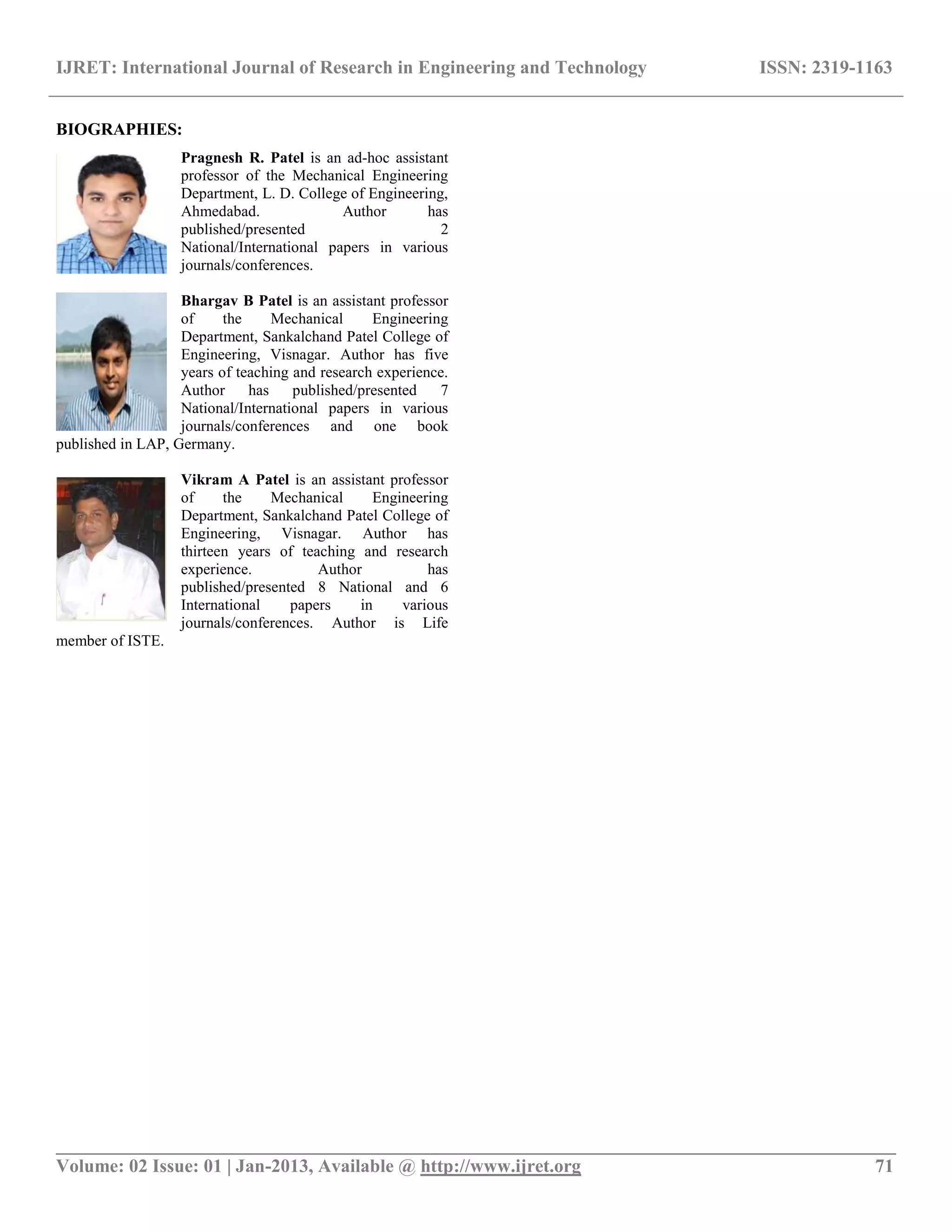 IJRET: International Journal of Research in Engineering and Technology ISSN: 2319-1163
__________________________________________________________________________________________
Volume: 02 Issue: 01 | Jan-2013, Available @ http://www.ijret.org 71
BIOGRAPHIES:
Pragnesh R. Patel is an ad-hoc assistant
professor of the Mechanical Engineering
Department, L. D. College of Engineering,
Ahmedabad. Author has
published/presented 2
National/International papers in various
journals/conferences.
Bhargav B Patel is an assistant professor
of the Mechanical Engineering
Department, Sankalchand Patel College of
Engineering, Visnagar. Author has five
years of teaching and research experience.
Author has published/presented 7
National/International papers in various
journals/conferences and one book
published in LAP, Germany.
Vikram A Patel is an assistant professor
of the Mechanical Engineering
Department, Sankalchand Patel College of
Engineering, Visnagar. Author has
thirteen years of teaching and research
experience. Author has
published/presented 8 National and 6
International papers in various
journals/conferences. Author is Life
member of ISTE.
 