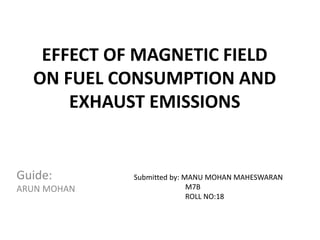 EFFECT OF MAGNETIC FIELD
ON FUEL CONSUMPTION AND
EXHAUST EMISSIONS
Guide:
ARUN MOHAN
Submitted by: MANU MOHAN MAHESWARAN
M7B
ROLL NO:18
 