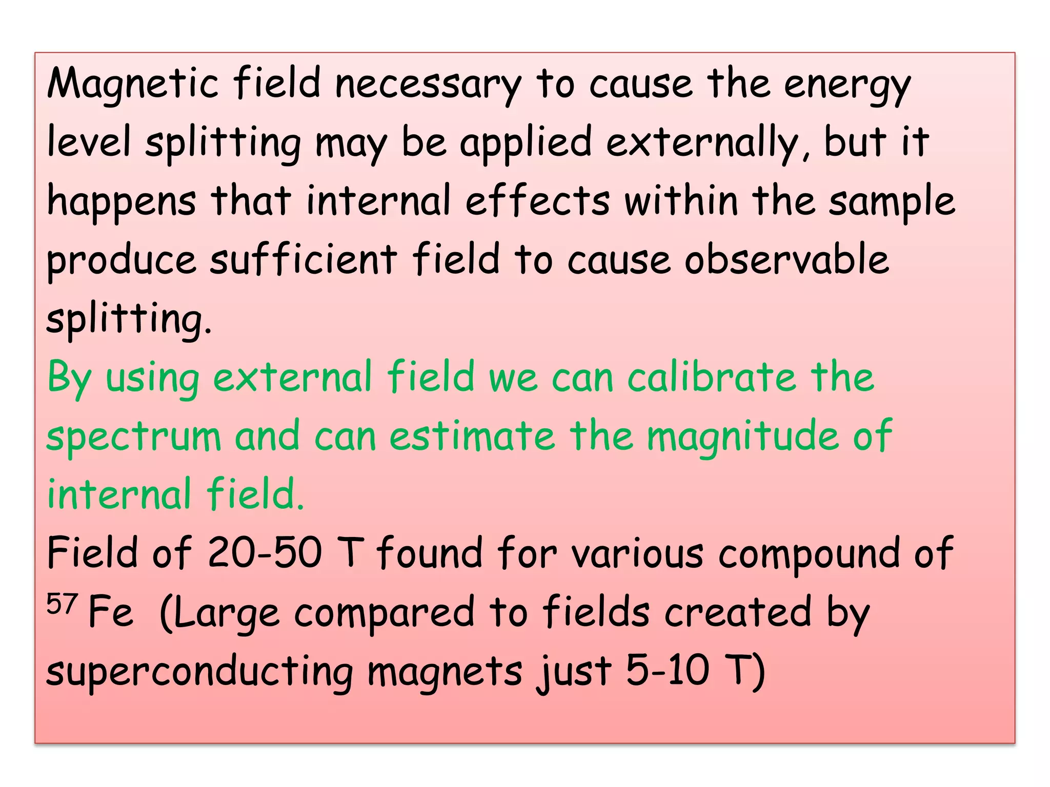 Magnetic field necessary to cause the energy
level splitting may be applied externally, but it
happens that internal effects within the sample
produce sufficient field to cause observable
splitting.
By using external field we can calibrate the
spectrum and can estimate the magnitude of
internal field.
Field of 20-50 T found for various compound of
57 Fe (Large compared to fields created by
superconducting magnets just 5-10 T)
 