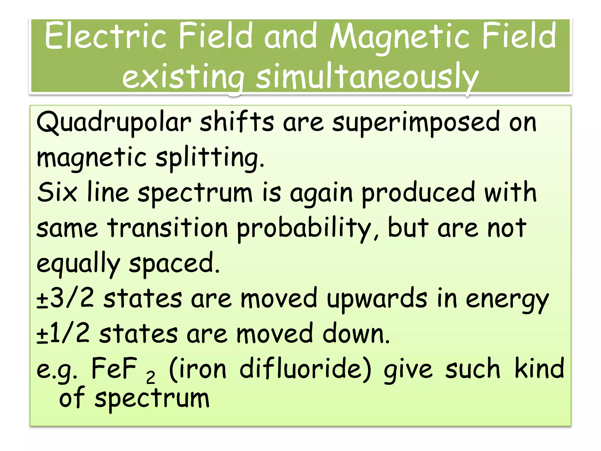 Electric Field and Magnetic Field
existing simultaneously
Quadrupolar shifts are superimposed on
magnetic splitting.
Six line spectrum is again produced with
same transition probability, but are not
equally spaced.
±3/2 states are moved upwards in energy
±1/2 states are moved down.
e.g. FeF 2 (iron difluoride) give such kind
of spectrum
 