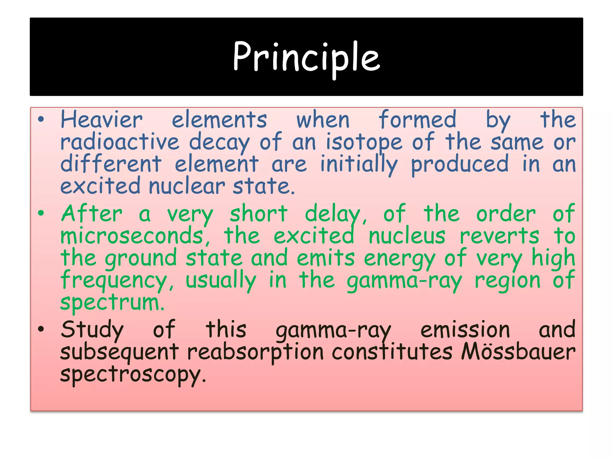Principle
• Heavier elements when formed by the
radioactive decay of an isotope of the same or
different element are initially produced in an
excited nuclear state.
• After a very short delay, of the order of
microseconds, the excited nucleus reverts to
the ground state and emits energy of very high
frequency, usually in the gamma-ray region of
spectrum.
• Study of this gamma-ray emission and
subsequent reabsorption constitutes Mössbauer
spectroscopy.
 