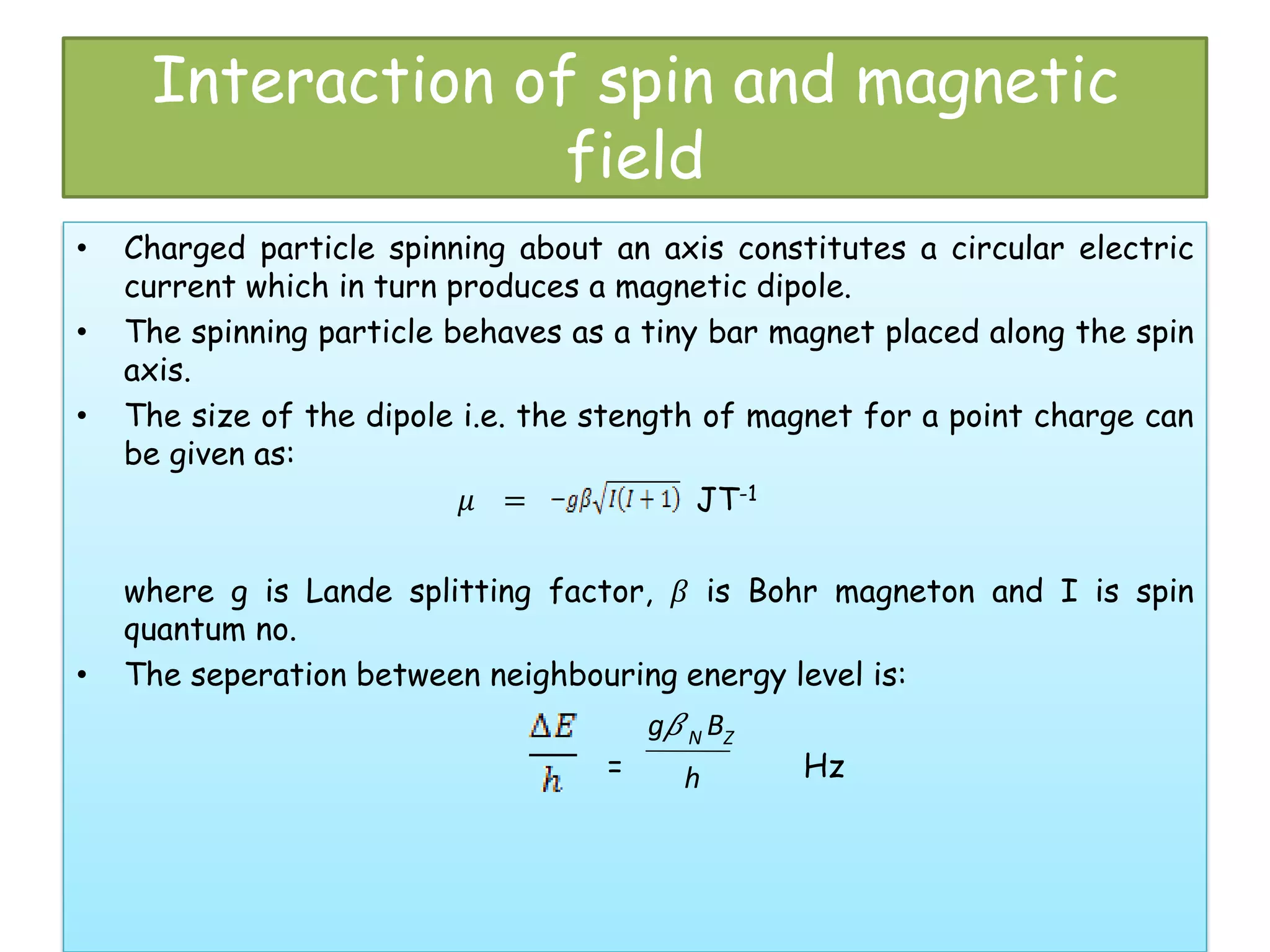 Interaction of spin and magnetic
field
• Charged particle spinning about an axis constitutes a circular electric
current which in turn produces a magnetic dipole.
• The spinning particle behaves as a tiny bar magnet placed along the spin
axis.
• The size of the dipole i.e. the stength of magnet for a point charge can
be given as:
� = JT-1
where g is Lande splitting factor, � is Bohr magneton and I is spin
quantum no.
• The seperation between neighbouring energy level is:
= Hz
g�N BZ
h
 