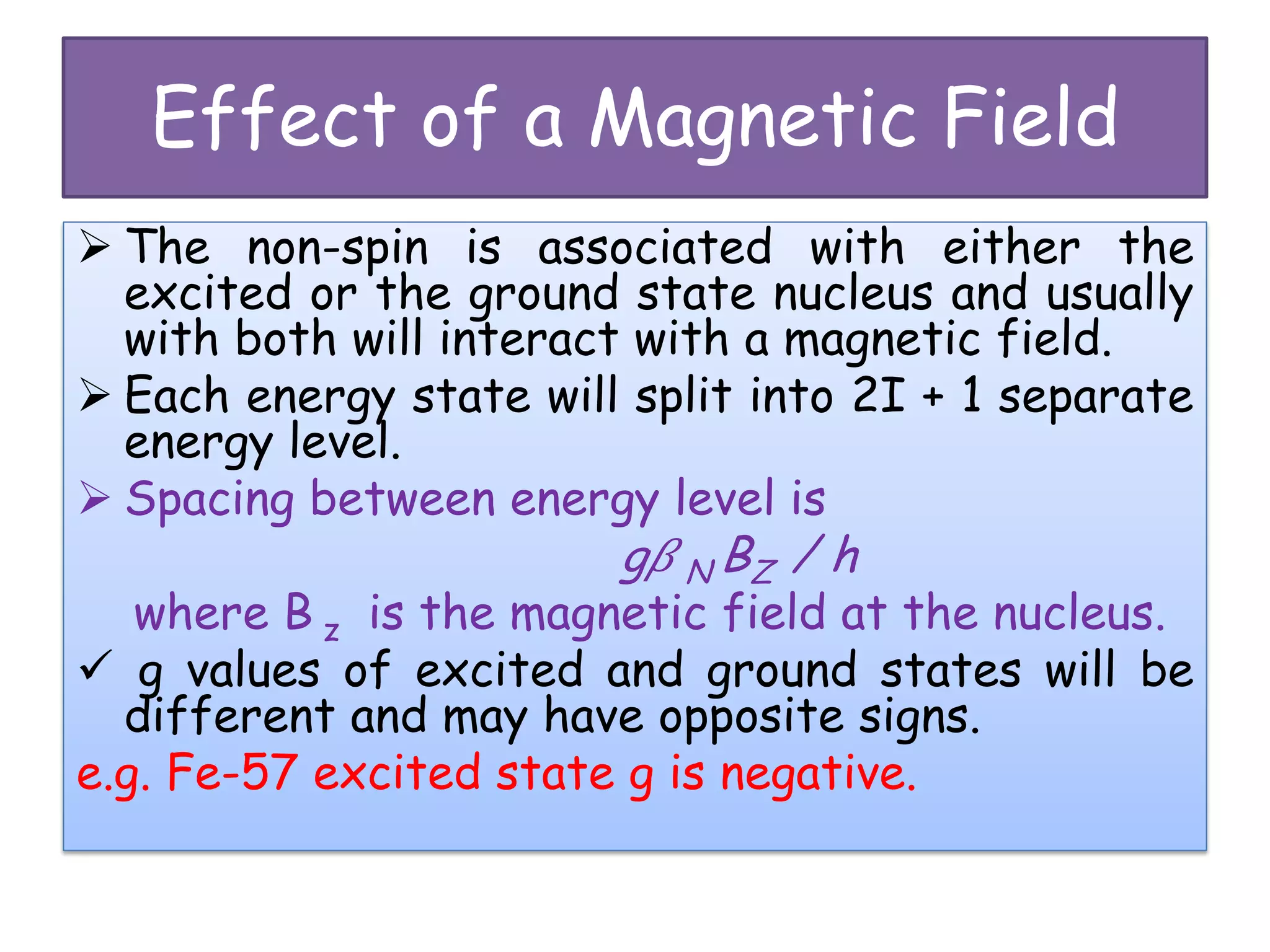 Effect of a Magnetic Field
 The non-spin is associated with either the
excited or the ground state nucleus and usually
with both will interact with a magnetic field.
 Each energy state will split into 2I + 1 separate
energy level.
 Spacing between energy level is
g� N BZ / h
where B z is the magnetic field at the nucleus.
 g values of excited and ground states will be
different and may have opposite signs.
e.g. Fe-57 excited state g is negative.
 