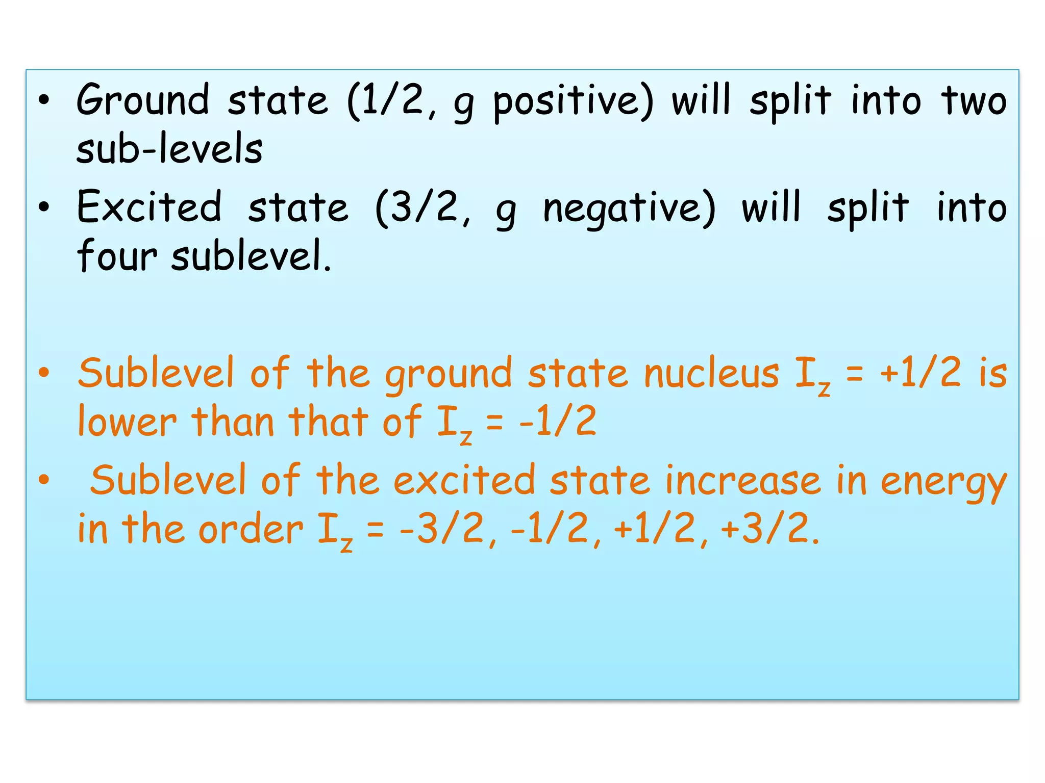 • Ground state (1/2, g positive) will split into two
sub-levels
• Excited state (3/2, g negative) will split into
four sublevel.
• Sublevel of the ground state nucleus Iz = +1/2 is
lower than that of Iz = -1/2
• Sublevel of the excited state increase in energy
in the order Iz = -3/2, -1/2, +1/2, +3/2.
 