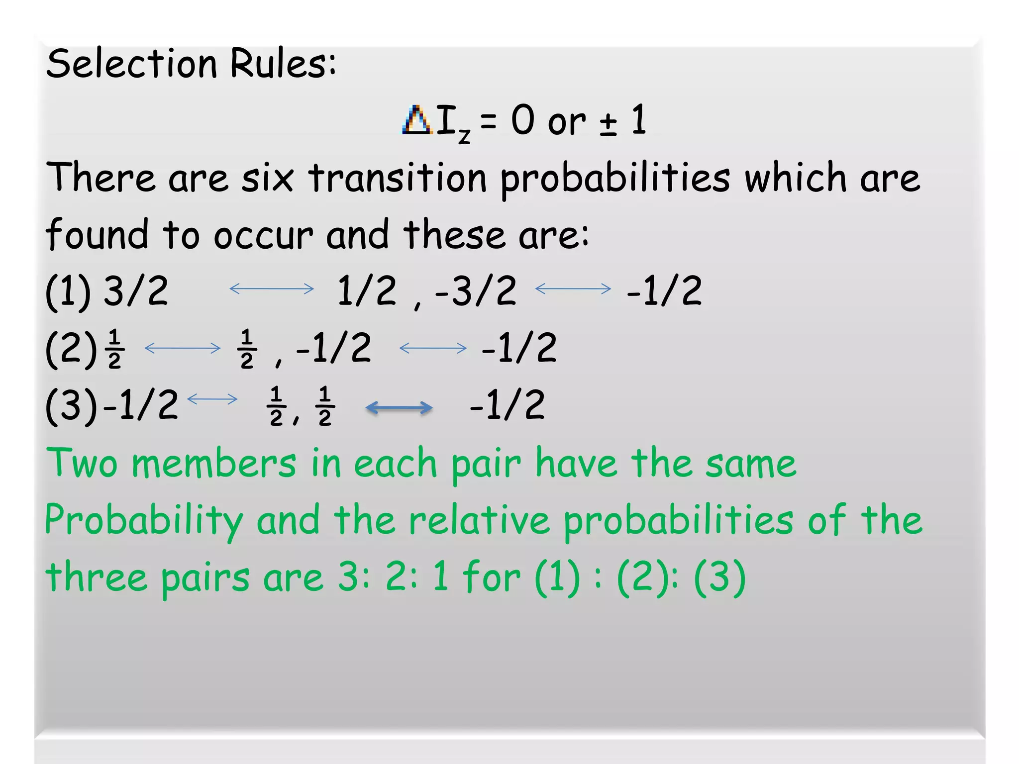 Selection Rules:
Iz = 0 or ± 1
There are six transition probabilities which are
found to occur and these are:
(1) 3/2 1/2 , -3/2 -1/2
(2)½ ½ , -1/2 -1/2
(3)-1/2 ½, ½ -1/2
Two members in each pair have the same
Probability and the relative probabilities of the
three pairs are 3: 2: 1 for (1) : (2): (3)
 