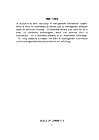 1
ABSTRACT
In response to time sensitivity of management information system,
there is need for automation to deliver data to management effective
basic for decisions making. This therefore means that there will be a
need for advanced technologies, which can process data to
information. This is otherwise referred to as information technology.
This study therefore assesses the effect of management information
system on organizational performances and efficiency.
TABLE OF CONTENTS
 