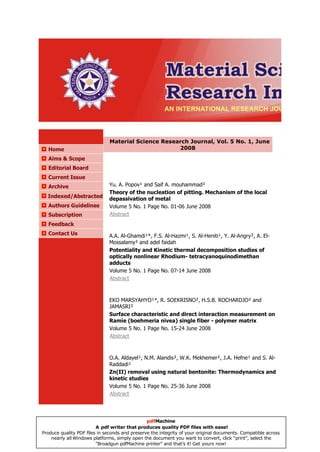 Material Science Research Journal, Vol. 5 No. 1, June
  Home                                               2008
  Aims & Scope
  Editorial Board
  Current Issue
  Archive                     Yu. A. Popov¹ and Saif A. mouhammad²
                              Theory of the nucleation of pitting. Mechanism of the local
  Indexed/Abstracted          depassivation of metal
  Authors Guidelines          Volume 5 No. 1 Page No. 01-06 June 2008
  Subscription                Abstract
  Feedback
  Contact Us                  A.A. Al-Ghamdi¹*, F.S. Al-Hazmi¹, S. Al-Heniti¹, Y. Al-Angry², A. El-
                              Mossalamy² and adel faidah
                              Potentiality and Kinetic thermal decomposition studies of
                              optically nonlinear Rhodium- tetracyanoquinodimethan
                              adducts
                              Volume 5 No. 1 Page No. 07-14 June 2008
                              Abstract



                              EKO MARSYAHYO¹*, R. SOEKRISNO², H.S.B. ROCHARDJO² and
                              JAMASRI²
                              Surface characteristic and direct interaction measurement on
                              Ramie (boehmeria nivea) single fiber - polymer matrix
                              Volume 5 No. 1 Page No. 15-24 June 2008
                              Abstract



                              O.A. Aldayel¹, N.M. Alandis², W.K. Mekhemer², J.A. Hefne¹ and S. Al-
                              Raddadi¹
                              Zn(II) removal using natural bentonite: Thermodynamics and
                              kinetic studies
                              Volume 5 No. 1 Page No. 25-36 June 2008
                              Abstract




                                                pdfMachine
                         A pdf writer that produces quality PDF files with ease!
Produce quality PDF files in seconds and preserve the integrity of your original documents. Compatible across
    nearly all Windows platforms, simply open the document you want to convert, click “print”, select the
                         “Broadgun pdfMachine printer” and that’s it! Get yours now!
 