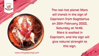 The red-hot planet Mars
will transit in the sign of
Capricorn from Sagittarius
on 26th February 2022,
Saturday at 14:46.
Mars is exalted in
Capricorn, and the sign will
give natural strength to
this sign.
www.vinaybajrangi.com
 