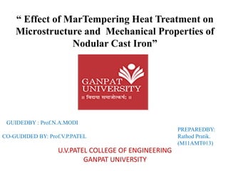 “ Effect of MarTempering Heat Treatment on Microstructure and Mechanical Properties of Nodular Cast Iron” 
U.V.PATEL COLLEGE OF ENGINEERING 
GANPAT UNIVERSITY 
GUIDEDBY : Prof.N.A.MODI PREPAREDBY: CO-GUDIDED BY: Prof.V.P.PATEL Rathod Pratik. 
(M11AMT013)  