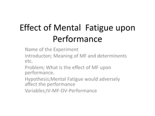 Effect of Mental Fatigue upon
Performance
Name of the Experiment
Introducton; Meaning of MF and determinents
etc.
Problem; What is the effect of MF upon
performance.
Hypothesis;Mental Fatigue would adversely
affect the performance
Variables;IV-MF-DV-Performance
 
