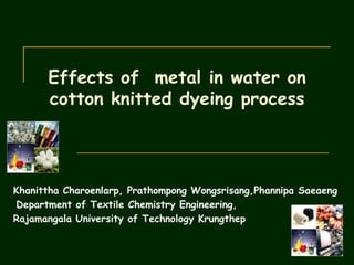 Effects of metal in water on
      cotton knitted dyeing process




Khanittha Charoenlarp, Prathompong Wongsrisang,Phannipa Saeaeng
Department of Textile Chemistry Engineering,
Rajamangala University of Technology Krungthep
 