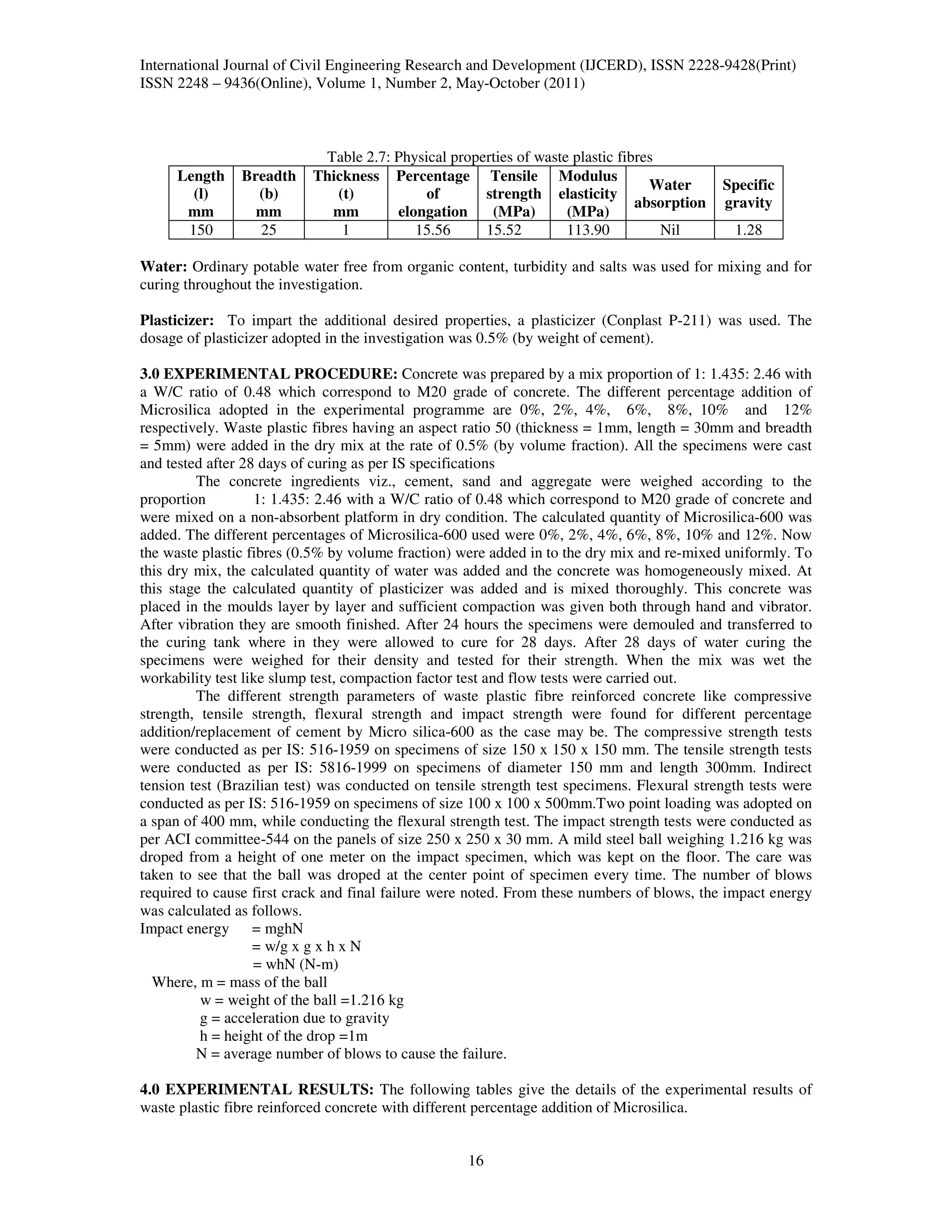 International Journal of Civil Engineering Research and Development (IJCERD), ISSN 2228-9428(Print)
ISSN 2248 – 9436(Online), Volume 1, Number 2, May-October (2011)



                            Table 2.7: Physical properties of waste plastic fibres
     Length     Breadth    Thickness Percentage Tensile Modulus
                                                                                 Water       Specific
       (l)        (b)         (t)           of       strength elasticity
                                                                               absorption    gravity
      mm          mm         mm        elongation     (MPa)        (MPa)
      150         25           1          15.56      15.52         113.90          Nil         1.28

Water: Ordinary potable water free from organic content, turbidity and salts was used for mixing and for
curing throughout the investigation.

Plasticizer: To impart the additional desired properties, a plasticizer (Conplast P-211) was used. The
dosage of plasticizer adopted in the investigation was 0.5% (by weight of cement).

3.0 EXPERIMENTAL PROCEDURE: Concrete was prepared by a mix proportion of 1: 1.435: 2.46 with
a W/C ratio of 0.48 which correspond to M20 grade of concrete. The different percentage addition of
Microsilica adopted in the experimental programme are 0%, 2%, 4%, 6%, 8%, 10% and 12%
respectively. Waste plastic fibres having an aspect ratio 50 (thickness = 1mm, length = 30mm and breadth
= 5mm) were added in the dry mix at the rate of 0.5% (by volume fraction). All the specimens were cast
and tested after 28 days of curing as per IS specifications
         The concrete ingredients viz., cement, sand and aggregate were weighed according to the
proportion         1: 1.435: 2.46 with a W/C ratio of 0.48 which correspond to M20 grade of concrete and
were mixed on a non-absorbent platform in dry condition. The calculated quantity of Microsilica-600 was
added. The different percentages of Microsilica-600 used were 0%, 2%, 4%, 6%, 8%, 10% and 12%. Now
the waste plastic fibres (0.5% by volume fraction) were added in to the dry mix and re-mixed uniformly. To
this dry mix, the calculated quantity of water was added and the concrete was homogeneously mixed. At
this stage the calculated quantity of plasticizer was added and is mixed thoroughly. This concrete was
placed in the moulds layer by layer and sufficient compaction was given both through hand and vibrator.
After vibration they are smooth finished. After 24 hours the specimens were demouled and transferred to
the curing tank where in they were allowed to cure for 28 days. After 28 days of water curing the
specimens were weighed for their density and tested for their strength. When the mix was wet the
workability test like slump test, compaction factor test and flow tests were carried out.
         The different strength parameters of waste plastic fibre reinforced concrete like compressive
strength, tensile strength, flexural strength and impact strength were found for different percentage
addition/replacement of cement by Micro silica-600 as the case may be. The compressive strength tests
were conducted as per IS: 516-1959 on specimens of size 150 x 150 x 150 mm. The tensile strength tests
were conducted as per IS: 5816-1999 on specimens of diameter 150 mm and length 300mm. Indirect
tension test (Brazilian test) was conducted on tensile strength test specimens. Flexural strength tests were
conducted as per IS: 516-1959 on specimens of size 100 x 100 x 500mm.Two point loading was adopted on
a span of 400 mm, while conducting the flexural strength test. The impact strength tests were conducted as
per ACI committee-544 on the panels of size 250 x 250 x 30 mm. A mild steel ball weighing 1.216 kg was
droped from a height of one meter on the impact specimen, which was kept on the floor. The care was
taken to see that the ball was droped at the center point of specimen every time. The number of blows
required to cause first crack and final failure were noted. From these numbers of blows, the impact energy
was calculated as follows.
Impact energy = mghN
                   = w/g x g x h x N
                   = whN (N-m)
  Where, m = mass of the ball
          w = weight of the ball =1.216 kg
          g = acceleration due to gravity
          h = height of the drop =1m
         N = average number of blows to cause the failure.

4.0 EXPERIMENTAL RESULTS: The following tables give the details of the experimental results of
waste plastic fibre reinforced concrete with different percentage addition of Microsilica.


                                                    16
 