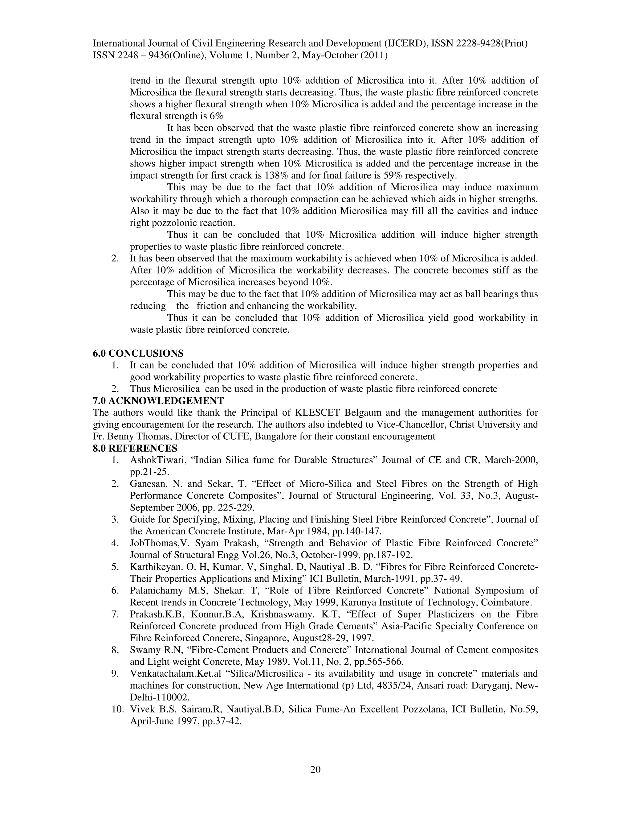 International Journal of Civil Engineering Research and Development (IJCERD), ISSN 2228-9428(Print)
ISSN 2248 – 9436(Online), Volume 1, Number 2, May-October (2011)

         trend in the flexural strength upto 10% addition of Microsilica into it. After 10% addition of
         Microsilica the flexural strength starts decreasing. Thus, the waste plastic fibre reinforced concrete
         shows a higher flexural strength when 10% Microsilica is added and the percentage increase in the
         flexural strength is 6%
                   It has been observed that the waste plastic fibre reinforced concrete show an increasing
         trend in the impact strength upto 10% addition of Microsilica into it. After 10% addition of
         Microsilica the impact strength starts decreasing. Thus, the waste plastic fibre reinforced concrete
         shows higher impact strength when 10% Microsilica is added and the percentage increase in the
         impact strength for first crack is 138% and for final failure is 59% respectively.
                   This may be due to the fact that 10% addition of Microsilica may induce maximum
         workability through which a thorough compaction can be achieved which aids in higher strengths.
         Also it may be due to the fact that 10% addition Microsilica may fill all the cavities and induce
         right pozzolonic reaction.
                   Thus it can be concluded that 10% Microsilica addition will induce higher strength
         properties to waste plastic fibre reinforced concrete.
    2.   It has been observed that the maximum workability is achieved when 10% of Microsilica is added.
         After 10% addition of Microsilica the workability decreases. The concrete becomes stiff as the
         percentage of Microsilica increases beyond 10%.
                   This may be due to the fact that 10% addition of Microsilica may act as ball bearings thus
         reducing the friction and enhancing the workability.
                   Thus it can be concluded that 10% addition of Microsilica yield good workability in
         waste plastic fibre reinforced concrete.

6.0 CONCLUSIONS
     1. It can be concluded that 10% addition of Microsilica will induce higher strength properties and
         good workability properties to waste plastic fibre reinforced concrete.
     2. Thus Microsilica can be used in the production of waste plastic fibre reinforced concrete
7.0 ACKNOWLEDGEMENT
The authors would like thank the Principal of KLESCET Belgaum and the management authorities for
giving encouragement for the research. The authors also indebted to Vice-Chancellor, Christ University and
Fr. Benny Thomas, Director of CUFE, Bangalore for their constant encouragement
8.0 REFERENCES
     1. AshokTiwari, “Indian Silica fume for Durable Structures” Journal of CE and CR, March-2000,
         pp.21-25.
     2. Ganesan, N. and Sekar, T. “Effect of Micro-Silica and Steel Fibres on the Strength of High
         Performance Concrete Composites”, Journal of Structural Engineering, Vol. 33, No.3, August-
         September 2006, pp. 225-229.
     3. Guide for Specifying, Mixing, Placing and Finishing Steel Fibre Reinforced Concrete”, Journal of
         the American Concrete Institute, Mar-Apr 1984, pp.140-147.
     4. JobThomas,V. Syam Prakash, “Strength and Behavior of Plastic Fibre Reinforced Concrete”
         Journal of Structural Engg Vol.26, No.3, October-1999, pp.187-192.
     5. Karthikeyan. O. H, Kumar. V, Singhal. D, Nautiyal .B. D, “Fibres for Fibre Reinforced Concrete-
         Their Properties Applications and Mixing” ICI Bulletin, March-1991, pp.37- 49.
     6. Palanichamy M.S, Shekar. T, “Role of Fibre Reinforced Concrete” National Symposium of
         Recent trends in Concrete Technology, May 1999, Karunya Institute of Technology, Coimbatore.
     7. Prakash.K.B, Konnur.B.A, Krishnaswamy. K.T, “Effect of Super Plasticizers on the Fibre
         Reinforced Concrete produced from High Grade Cements” Asia-Pacific Specialty Conference on
         Fibre Reinforced Concrete, Singapore, August28-29, 1997.
     8. Swamy R.N, “Fibre-Cement Products and Concrete” International Journal of Cement composites
         and Light weight Concrete, May 1989, Vol.11, No. 2, pp.565-566.
     9. Venkatachalam.Ket.al “Silica/Microsilica - its availability and usage in concrete” materials and
         machines for construction, New Age International (p) Ltd, 4835/24, Ansari road: Daryganj, New-
         Delhi-110002.
     10. Vivek B.S. Sairam.R, Nautiyal.B.D, Silica Fume-An Excellent Pozzolana, ICI Bulletin, No.59,
         April-June 1997, pp.37-42.



                                                      20
 