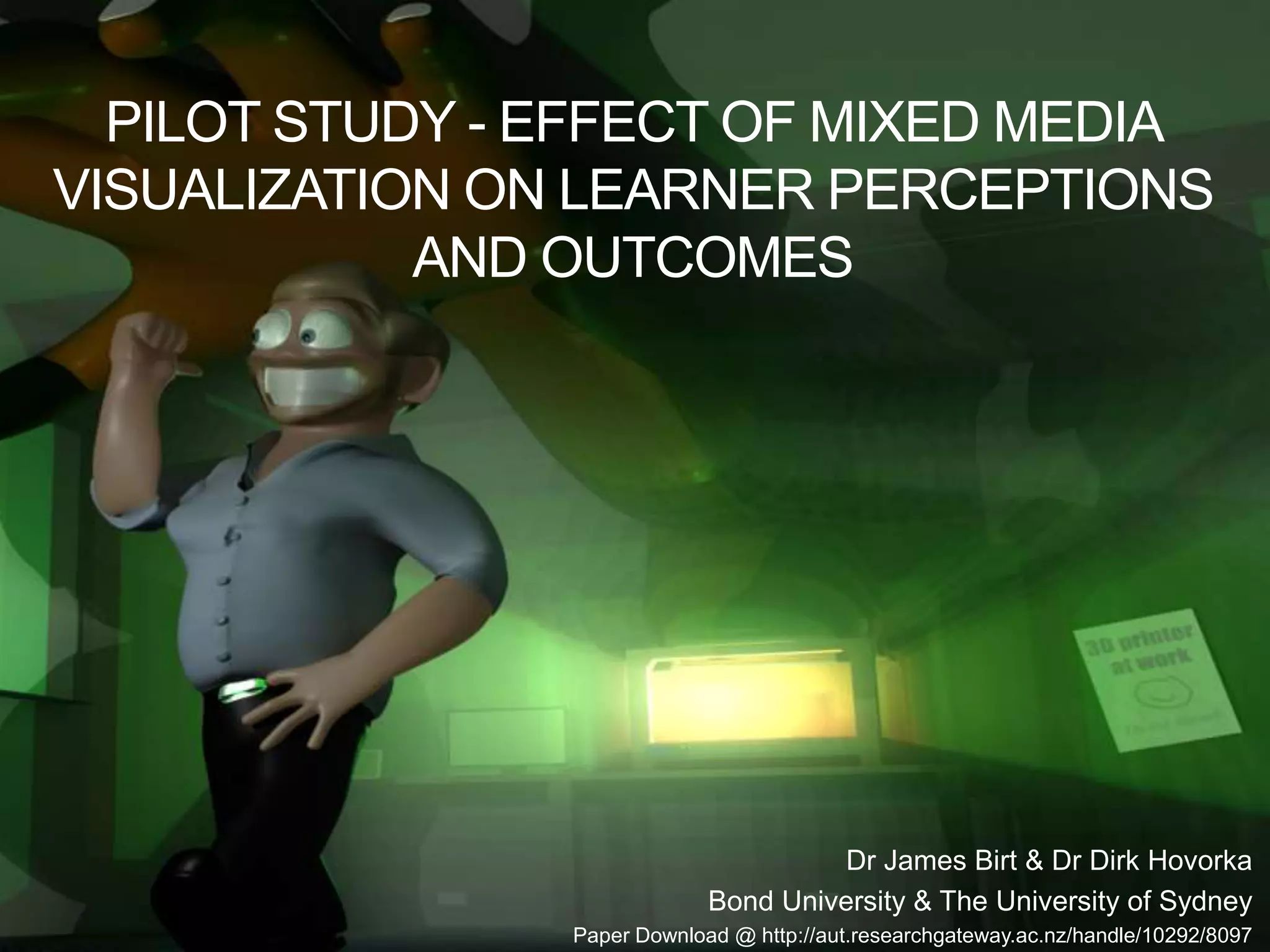 PILOT STUDY - EFFECT OF MIXED MEDIA
VISUALIZATION ON LEARNER PERCEPTIONS
AND OUTCOMES
Dr James Birt & Dr Dirk Hovorka
Bond University & The University of Sydney
Paper Download @ http://aut.researchgateway.ac.nz/handle/10292/8097
 
