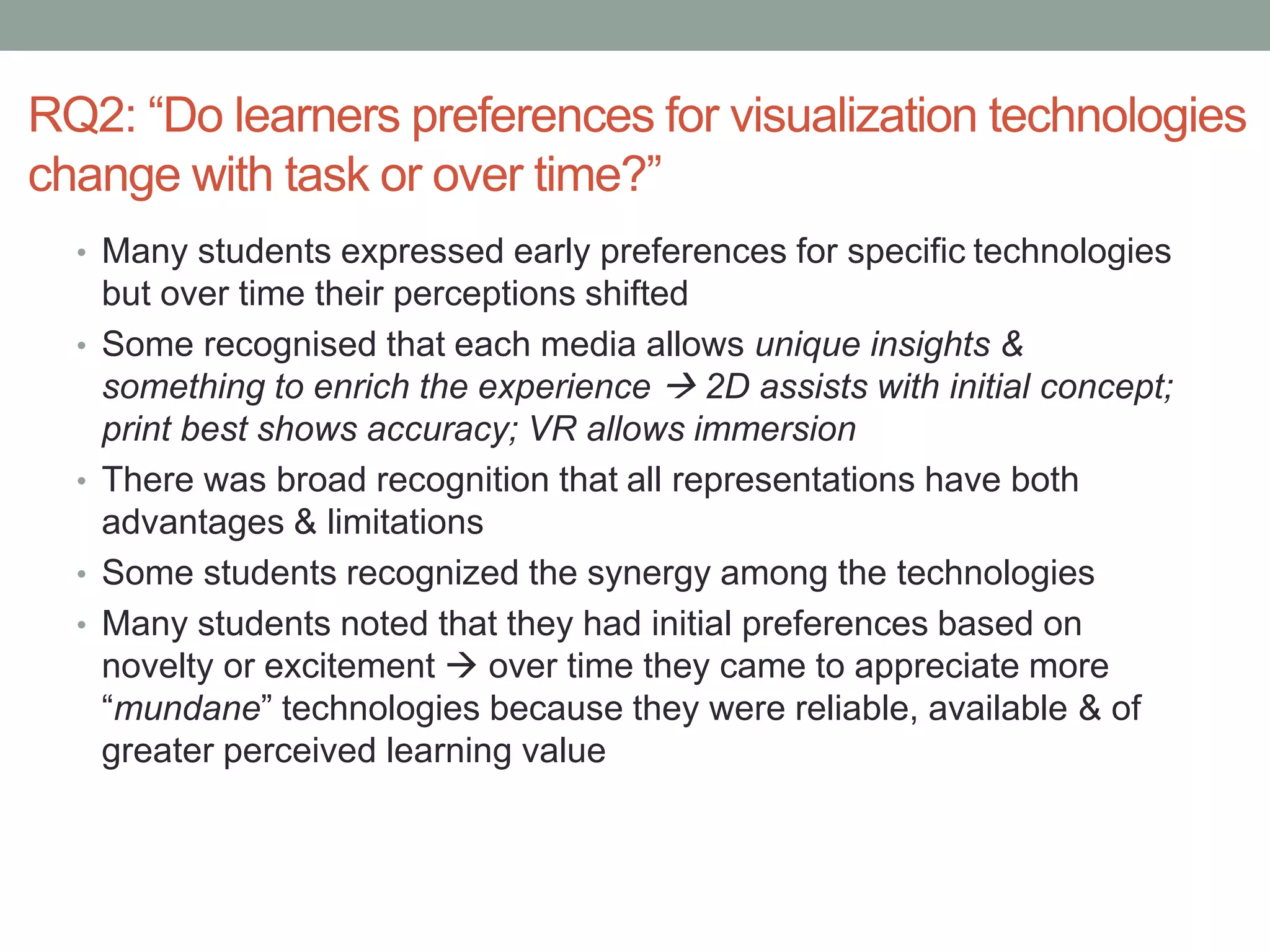 RQ2: “Do learners preferences for visualization technologies
change with task or over time?”
• Many students expressed early preferences for specific technologies
but over time their perceptions shifted
• Some recognised that each media allows unique insights &
something to enrich the experience  2D assists with initial concept;
print best shows accuracy; VR allows immersion
• There was broad recognition that all representations have both
advantages & limitations
• Some students recognized the synergy among the technologies
• Many students noted that they had initial preferences based on
novelty or excitement  over time they came to appreciate more
“mundane” technologies because they were reliable, available & of
greater perceived learning value
 