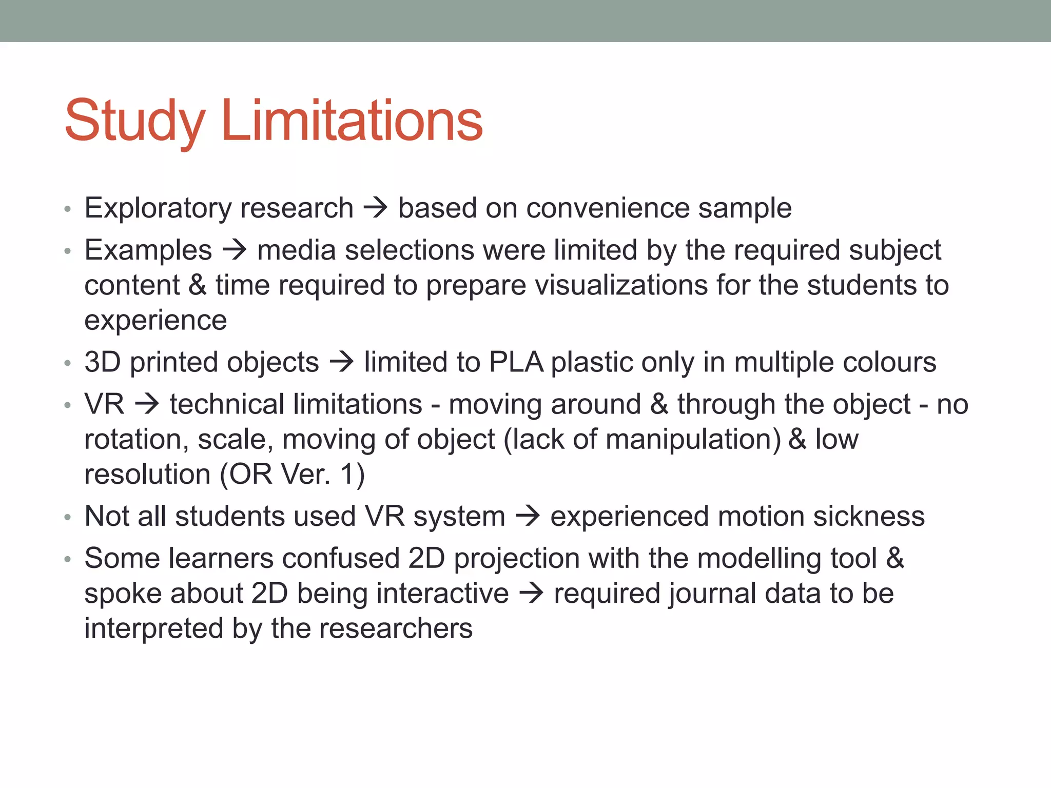 Study Limitations
• Exploratory research  based on convenience sample
• Examples  media selections were limited by the required subject
content & time required to prepare visualizations for the students to
experience
• 3D printed objects  limited to PLA plastic only in multiple colours
• VR  technical limitations - moving around & through the object - no
rotation, scale, moving of object (lack of manipulation) & low
resolution (OR Ver. 1)
• Not all students used VR system  experienced motion sickness
• Some learners confused 2D projection with the modelling tool &
spoke about 2D being interactive  required journal data to be
interpreted by the researchers
 