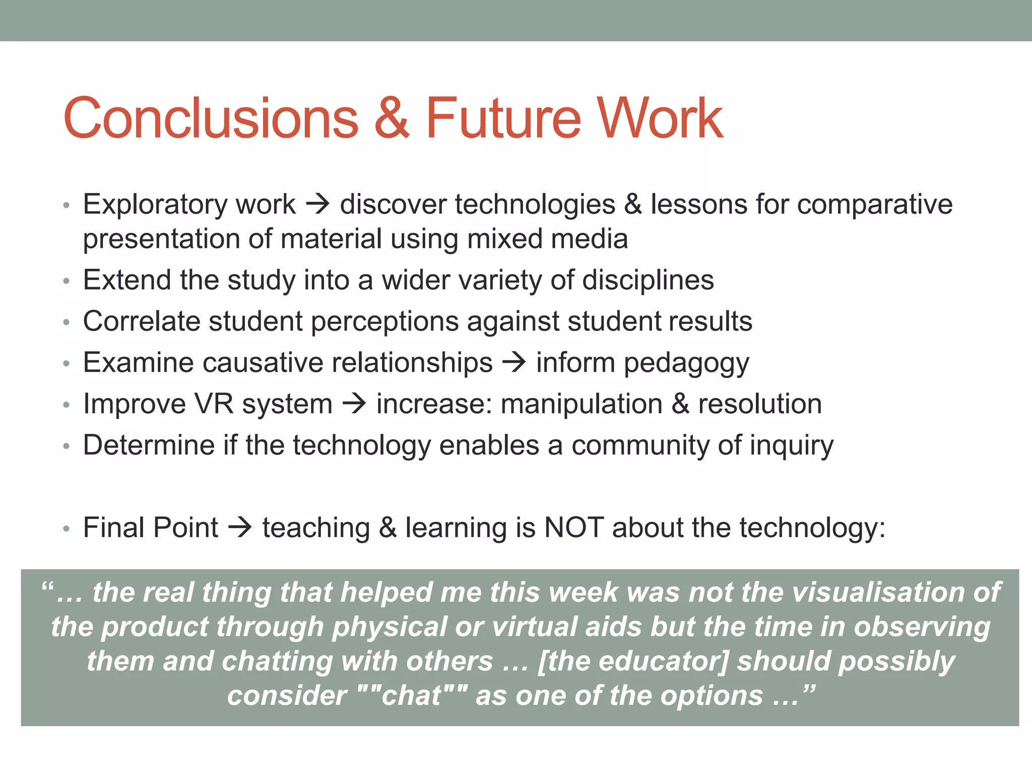 Conclusions & Future Work
• Exploratory work  discover technologies & lessons for comparative
presentation of material using mixed media
• Extend the study into a wider variety of disciplines
• Correlate student perceptions against student results
• Examine causative relationships  inform pedagogy
• Improve VR system  increase: manipulation & resolution
• Determine if the technology enables a community of inquiry
• Final Point  teaching & learning is NOT about the technology:
“… the real thing that helped me this week was not the visualisation of
the product through physical or virtual aids but the time in observing
them and chatting with others … [the educator] should possibly
consider ""chat"" as one of the options …”
 