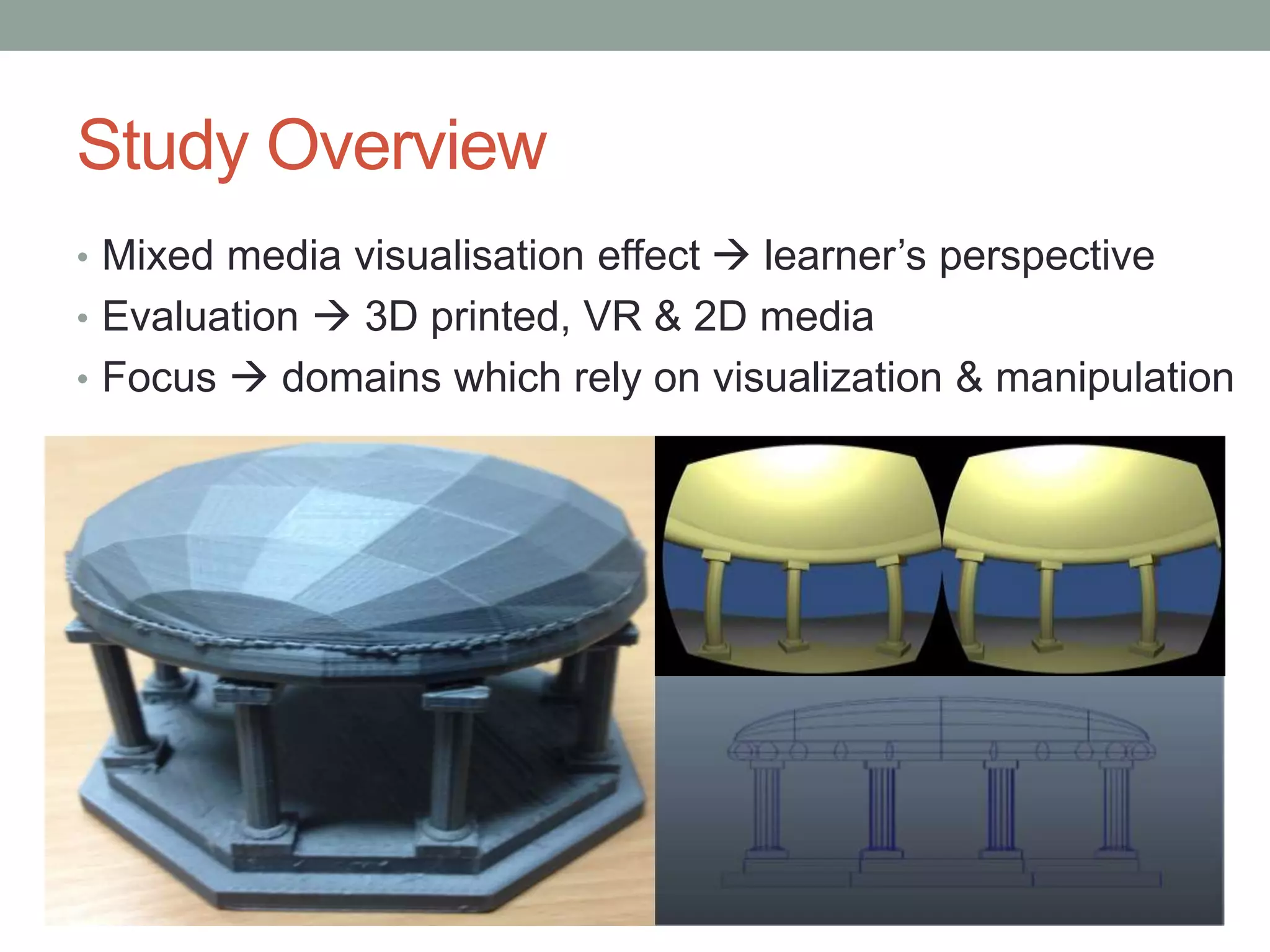 Study Overview
• Mixed media visualisation effect  learner’s perspective
• Evaluation  3D printed, VR & 2D media
• Focus  domains which rely on visualization & manipulation
 