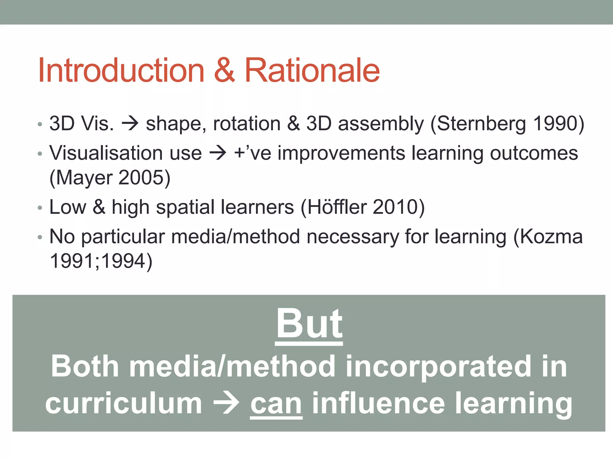 Introduction & Rationale
• 3D Vis.  shape, rotation & 3D assembly (Sternberg 1990)
• Visualisation use  +’ve improvements learning outcomes
(Mayer 2005)
• Low & high spatial learners (Höffler 2010)
• No particular media/method necessary for learning (Kozma
1991;1994)
But
Both media/method incorporated in
curriculum  can influence learning
 