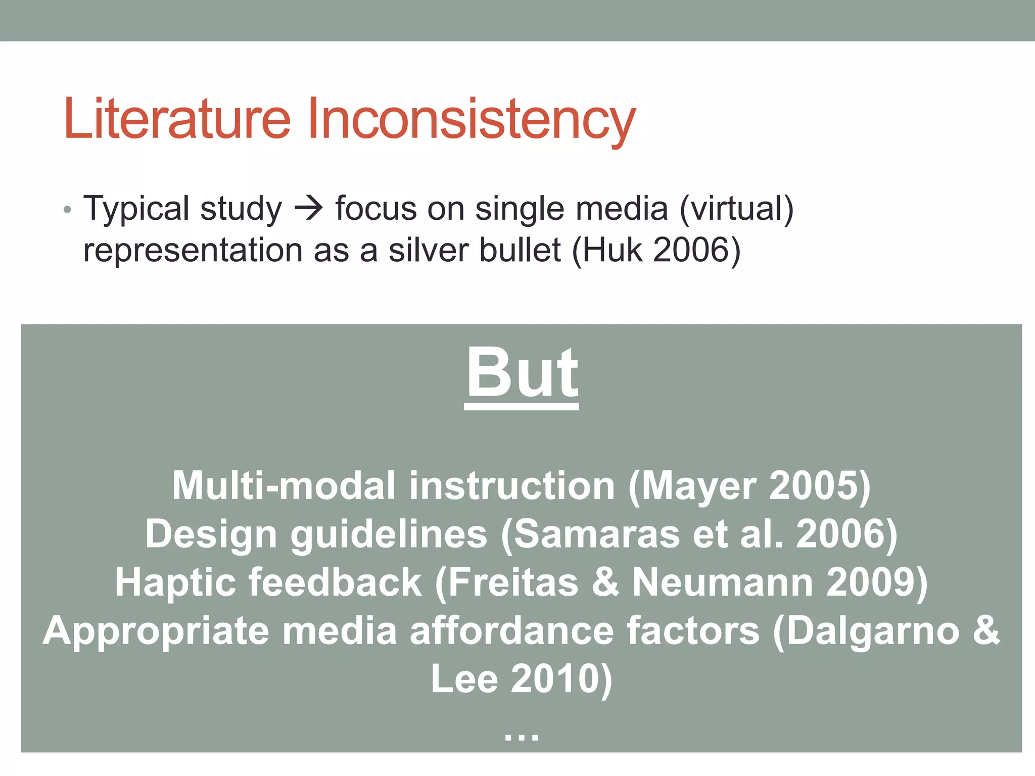 Literature Inconsistency
• Typical study  focus on single media (virtual)
representation as a silver bullet (Huk 2006)
But
Multi-modal instruction (Mayer 2005)
Design guidelines (Samaras et al. 2006)
Haptic feedback (Freitas & Neumann 2009)
Appropriate media affordance factors (Dalgarno &
Lee 2010)
…
 