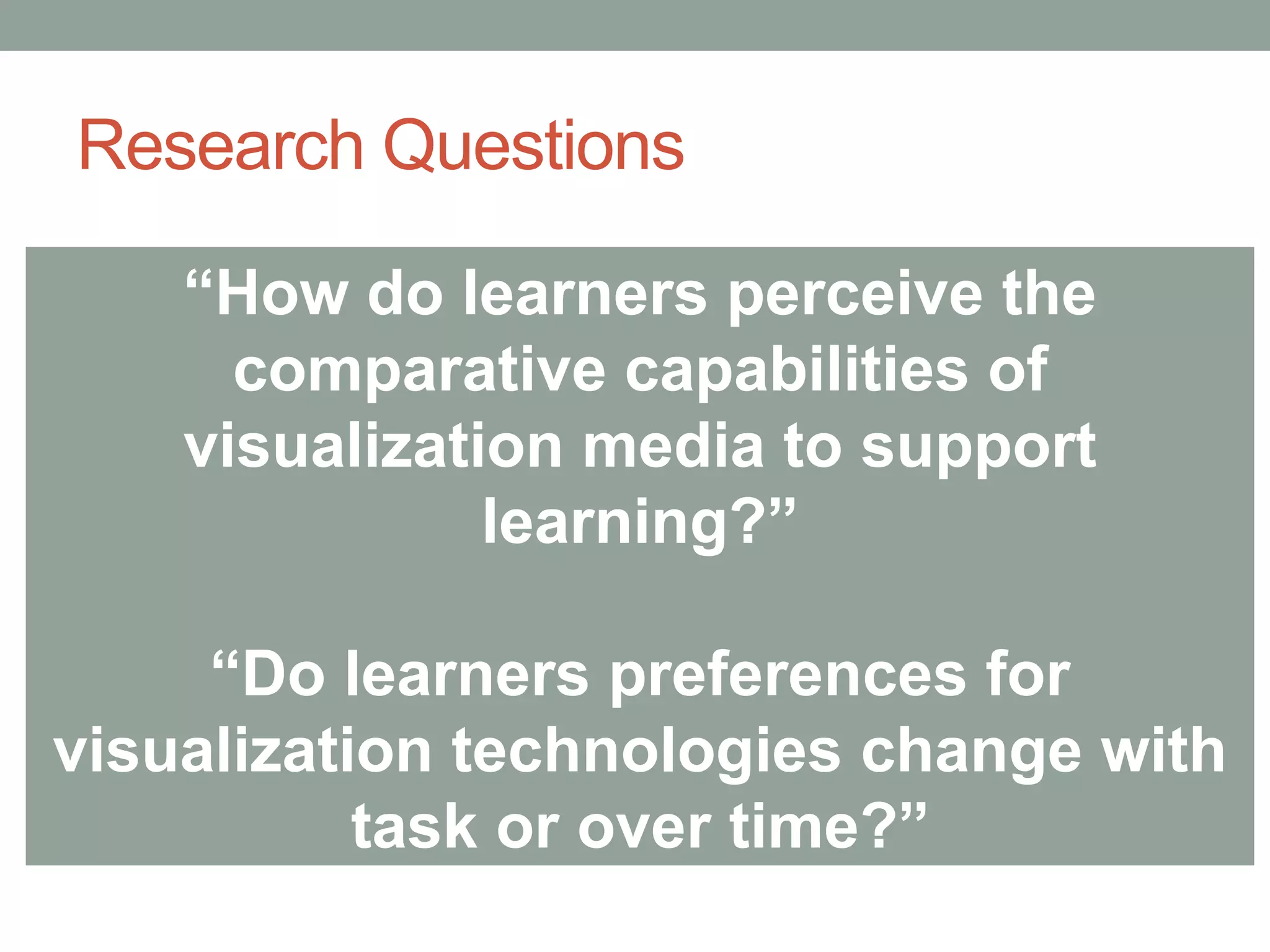 Research Questions
“How do learners perceive the
comparative capabilities of
visualization media to support
learning?”
“Do learners preferences for
visualization technologies change with
task or over time?”
 