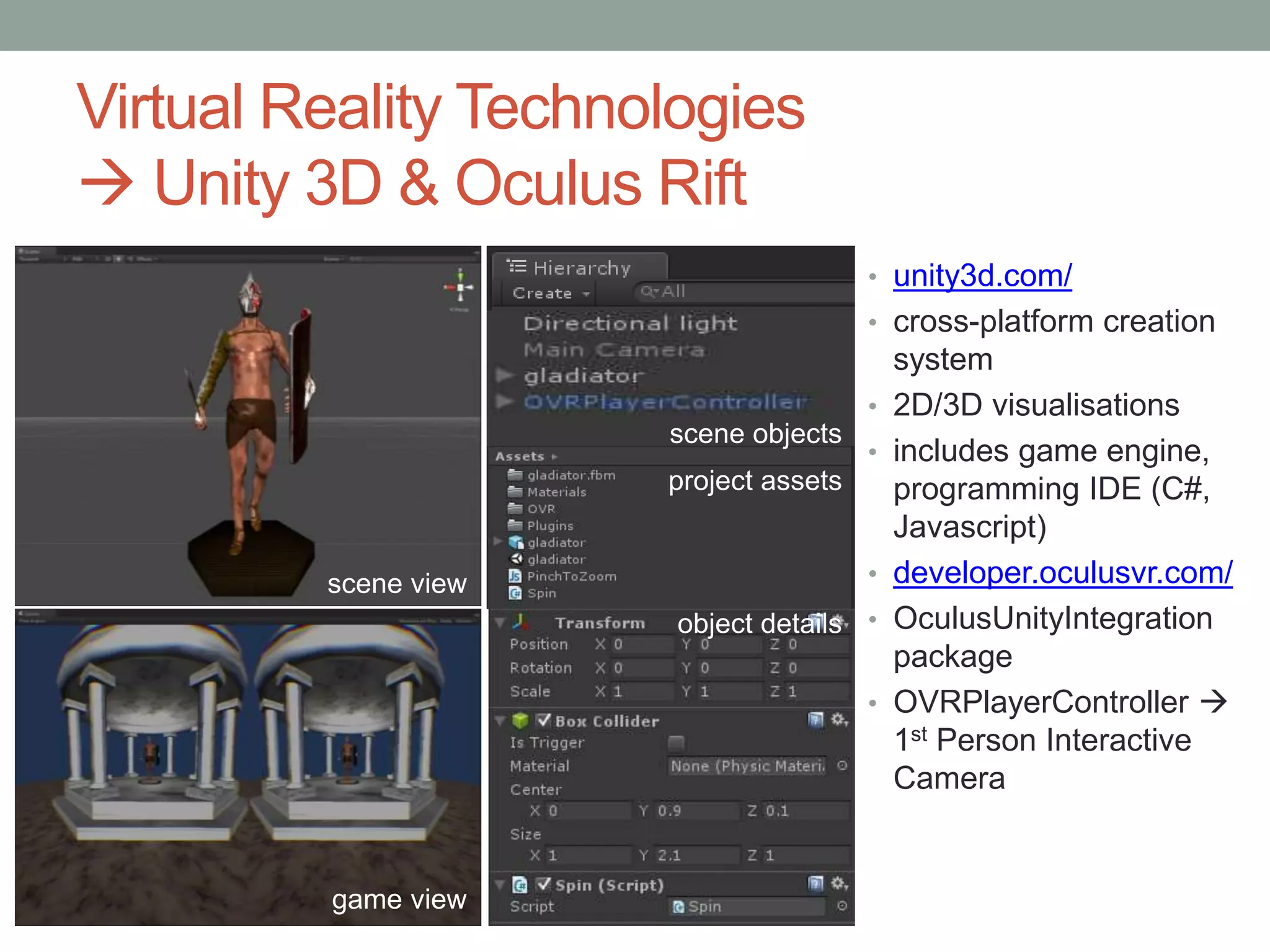 Virtual Reality Technologies
 Unity 3D & Oculus Rift
scene view
game view
project assets
object details
scene objects
• unity3d.com/
• cross-platform creation
system
• 2D/3D visualisations
• includes game engine,
programming IDE (C#,
Javascript)
• developer.oculusvr.com/
• OculusUnityIntegration
package
• OVRPlayerController 
1st Person Interactive
Camera
 