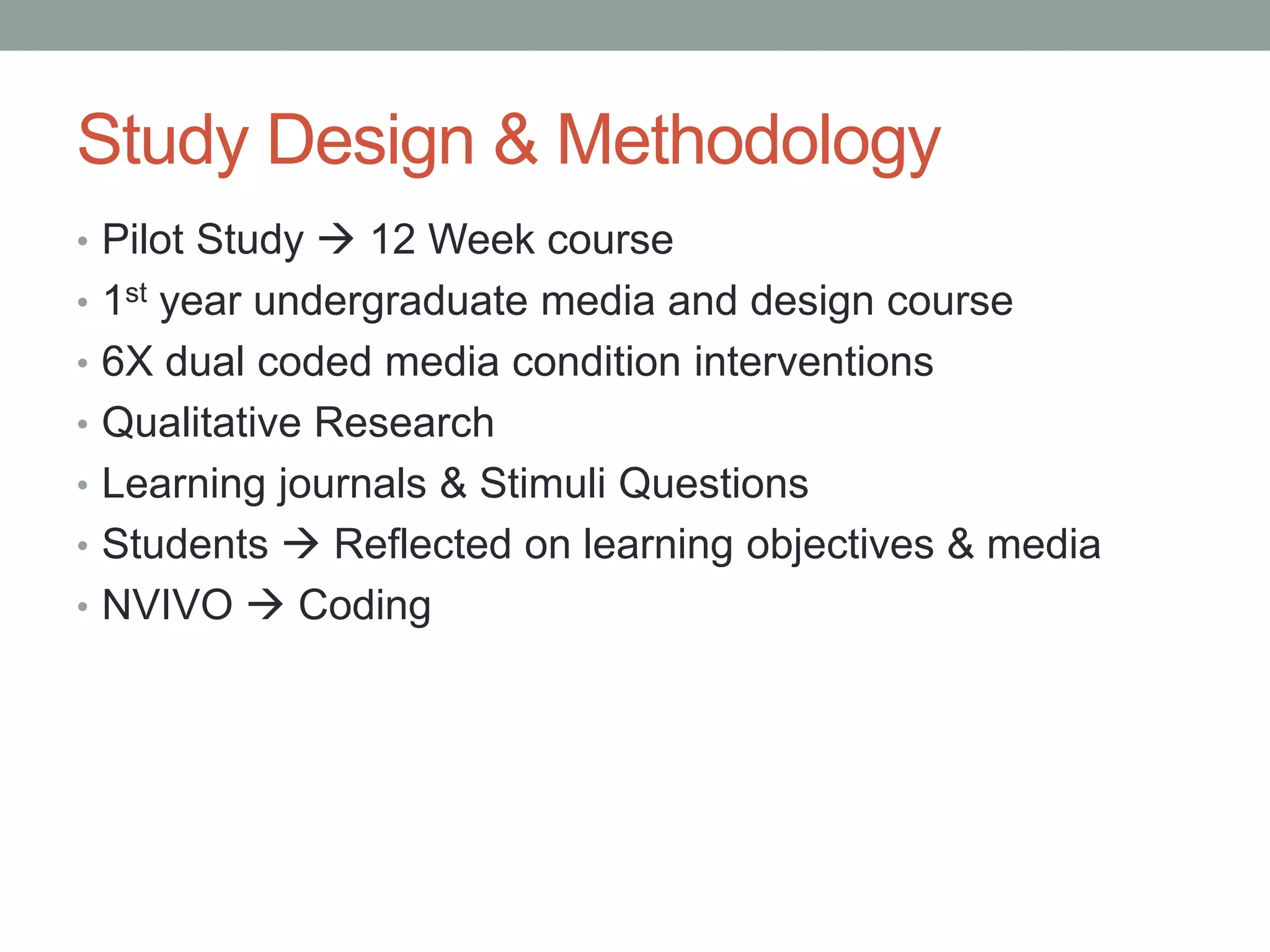 Study Design & Methodology
• Pilot Study  12 Week course
• 1st year undergraduate media and design course
• 6X dual coded media condition interventions
• Qualitative Research
• Learning journals & Stimuli Questions
• Students  Reflected on learning objectives & media
• NVIVO  Coding
 