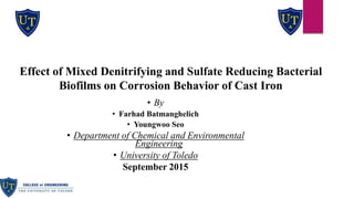 • By
• Farhad Batmanghelich
• Youngwoo Seo
• Department of Chemical and Environmental
Engineering
• University of Toledo
September 2015
Effect of Mixed Denitrifying and Sulfate Reducing Bacterial
Biofilms on Corrosion Behavior of Cast Iron
 
