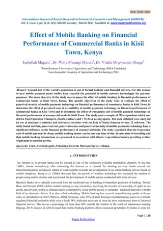 ISSN 2349-7807
International Journal of Recent Research in Commerce Economics and Management (IJRRCEM)
Vol. 4, Issue 1, pp: (116-125), Month: January - March 2017, Available at: www.paperpublications.org
Page | 116
Paper Publications
Effect of Mobile Banking on Financial
Performance of Commercial Banks in Kisii
Town, Kenya
Isabellah Mageto1
, Dr. Willy Mwangi Muturi2
, Dr. Vitalis Mogwambo Abuga2
1
Jomo Kenyatta University of Agriculture and Technology (MBA Candidate)
2
Jomo Kenyatta University of Agriculture and Technology (PhD)
Abstract: Around half of the world’s population is out of formal banking and financial services. For this reason,
several mobile payment trend studies have revealed the potential of mobile network technologies for payment
purposes. The main objective of the study was to assess the effect of mobile banking to financial performance of
commercial banks in Kisii Town, Kenya. The specific objectives of the study were to evaluate the effect of
perceived security of mobile payments technology on financial performance of commercial banks in Kisii Town, to
determine the effect of perceived ease of accessibility of mobile payments technology on financial performance of
commercial banks in Kisii Town and to determine the effect of transaction cost of mobile payment technology on
financial performance of commercial banks in Kisii Town. The study used a sample of 255 respondents which was
drawn from Operation Managers, clients, cashiers and 7 M-Pesa paying agents. The data collected were analyzed
by use of descriptive statistics and inferential statistics with the help of Social Sciences version 21 software. The
study found out that, perceived cost, perceived access and perceived security of mobile payments technology have a
significant influence on the financial performance of commercial banks. The study concluded that the transaction
cost of mobile payment is cheap, mobile banking money can be sent any time of day; it saves time of travelling and
that mobile banking transactions are processed in accordance with clients’ expectations besides providing evident
of payment to another person.
Keywords: Craft, External equity, Financing, Growth, Microenterprise, Tabaka.
1. INTRODUCTION
The Internet in its present stance can be viewed as one of the commonly available distribution channels. In the mid
1990’s, almost immediately after embracing the Internet as a channel for banking services, banks started and
telecommunications companies started to work together towards the development of an online banking service based on
mobile telephony. Wang et al. (2006) observed that, the growth of wireless technology has increased the number of
people using mobile devices and accelerated the development of mobile service conducted with these devices.
Recently Banks have radically converted from the traditional use of banking to branchless positions of banking. Tiwari,
Buse and Herstatt (2006) define mobile banking as any transaction, involving the transfer of ownership of rights to use
goods and services, which is initiated and/or completed by using mobile access to computer- mediated networks with the
help of an electronic device. It is also called m-banking. Mobile banking has received overwhelming uptake in Kenya
since its introduction in 2007 (Petrova, 2002). In Kenya, only 19% of adult Kenyans reported having access to a formal,
regulated financial institution while over a third (38%) indicated no access to even the most rudimentary form of informal
financial service. This leaves a percentage of more than 80% outside the bracket of the reach of mainstream banking
(Njenga, 2013). Kato et al. (2014) stated that, mobile banking platform allows increased penetration by banks to areas not
 