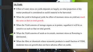 14) Yield:
 Effect of water stress on yields depends on largely on what proportion of dry
matter produced is considered as useful material to be harvested.
 When the yield is biological yield, he effect of moisture stress on yield are much
the same as that on total growth .
 When the Yield consists of storage organs as in potato, sugarbeet it will be as
sensitive as such as that on total growth.
 When the Yield consists of seeds as in cereals, moisture stress at flowering is
detrimental.
 When the fibre or chemicals where economic products is small fraction of TDM,
moderate tress on growth does not have adverse effect on yields.
 