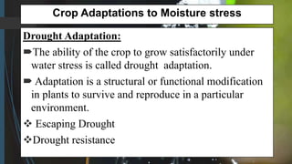 Crop Adaptations to Moisture stress
Drought Adaptation:
The ability of the crop to grow satisfactorily under
water stress is called drought adaptation.
 Adaptation is a structural or functional modification
in plants to survive and reproduce in a particular
environment.
 Escaping Drought
Drought resistance
 