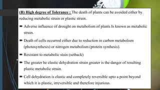 (B) High degree of Tolerance : The death of plants can be avoided either by
reducing metabolic strain or plastic strain.
 Adverse influence of drought on metabolism of plants Is known as metabolic
strain.
 Death of cells occurred either due to reduction in carbon metabolism
(photosynthesis) or nitrogen metabolism (protein synthesis).
 Resistant to metabolic stain (setback)
 The greater he elastic dehydration strain greater is the danger of resulting
plastic metabolic strain.
 Cell dehydration is elastic and completely reversible upto a point beyond
which it is plastic, irreversible and therefore injurious.
 
