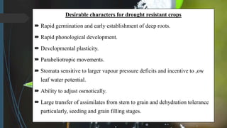 Desirable characters for drought resistant crops
 Rapid germination and early establishment of deep roots.
 Rapid phonological development.
 Developmental plasticity.
 Paraheliotropic movements.
 Stomata sensitive to larger vapour pressure deficits and incentive to ,ow
leaf water potential.
 Ability to adjust osmotically.
 Large transfer of assimilates from stem to grain and dehydration tolerance
particularly, seeding and grain filling stages.
 