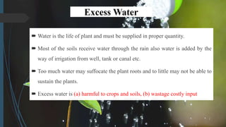 Excess Water
 Water is the life of plant and must be supplied in proper quantity.
 Most of the soils receive water through the rain also water is added by the
way of irrigation from well, tank or canal etc.
 Too much water may suffocate the plant roots and to little may not be able to
sustain the plants.
 Excess water is (a) harmful to crops and soils, (b) wastage costly input
 